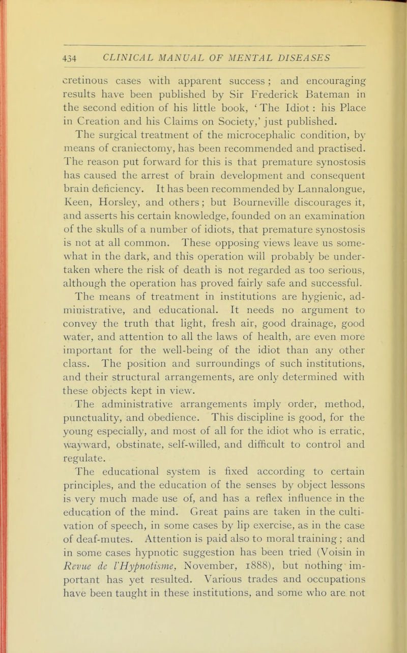 cretinous cases with apparent success; and encouraging results have been pubhshed by Sir Frederick Bateman in the second edition of his httle book, ' The Idiot : his Place in Creation and his Claims on Society,' just published. The surgical treatment of the microcephalic condition, by means of craniectomy, has been recommended and practised. The reason put forward for this is that premature synostosis has caused the arrest of brain development and consequent brain deficiency. It has been recommended by Lannalongue, Keen, Horsley, and others; but Bourneville discourages it, and asserts his certain knowledge, founded on an examination of the skulls of a number of idiots, that premature synostosis is not at all common. These opposing views leave us some- what in the dark, and this operation will probably be under- taken where the risk of death is not regarded as too serious, although the operation has proved fairly safe and successful. The means of treatment in institutions are hygienic, ad- ministrative, and educational. It needs no argument t(j convey the truth that light, fresh air, good drainage, good water, and attention to all the laws of health, are even more important for the well-being of the idiot than any other class. The position and surroundings of such institutions, and their structural arrangements, are only determined with these objects kept in view. The administrative arrangements imply order, method, punctuality, and obedience. This discipline is good, for the young especially, and most of all for the idiot who is erratic, wayward, obstinate, self-willed, and difficult to control and regulate. The educational system is fixed according to certain principles, and the education of the senses by object lessons is very much made use of, and has a reflex influence in the education of the mind. Great pains are taken in the culti- vation of speech, in some cases by lip exercise, as in the case of deaf-mutes. Attention is paid also to moral training ; and in some cases hypnotic suggestion has been tried (Voisin in Revue de VHypnotisme, November, 1888), but nothing im- portant has yet resulted. Various trades and occupations have been taught in these institutions, and some who are not