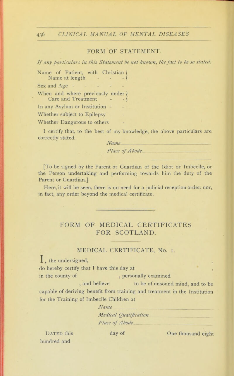 FORM OF STATEMENT. // any particulars in this Statement be not known, the fact to be so stated. Name of Patient, with Christian ) Name at length - - -\ Sex and Age When and where previously under ) Care and Treatment - - ( In any Asylum or Institution - Whether subject to Epilepsy - Whether Dangerous to others I certify that, to the best of my knowledge, the above particulars are correctly stated. Name _ Place of Abode [To be signed by the Parent or Guardian of the Idiot or Imbecile, or the Person undertaking and performing towards him the duty of the Parent or Guardian.] Here, it will be seen, there is no need for a judicial reception order, nor, in fact, any order beyond the medical certificate. FORM OF MEDICAL CERTIFICATES FOR SCOTLAND. MEDICAL CERTIFICATE, No. i. I, the undersigned, , do hereby certify that I have this day at , in the county of , personally examined , and believe to be of unsound mind, and to be capable of deriving benefit from training and treatment in the Institution for the Training of Imbecile Children at Name Medical Qiialificaiioti Place of Abode Datf.I) this day of One thousand eight hundred and