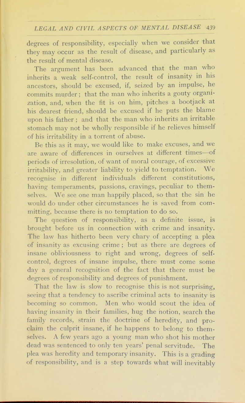 degrees of responsibility, especially when we consider that they may occur as the result of disease, and particularly as the result of mental disease. The argument has been advanced that the man who inherits a weak self-control, the result of insanity in his ancestors, should be excused, if, seized by an impulse, he commits murder; that the man who inherits a gouty organi- zation, and, when the fit is on him, pitches a bootjack at his dearest friend, should be excused if he puts the blame upon his father ; and that the man who inherits an irritable stomach may not be wholly responsible if he relieves himself of his irritability in a torrent of abuse. Be this as it may, we would like to make excuses, and we are aware of differences in ourselves at different times—of periods of irresolution, of want of moral courage, of excessive irritability, and greater liability to yield to temptation. We recognise in different individuals different constitutions, having temperaments, passions, cravings, peculiar to them- selves. We see one man happily placed, so that the sin he would do under other circumstances he is saved from com- mitting, because there is no temptation to do so. The question of responsibility, as a definite issue, is brought before us in connection with crime and insanit}^. The law has hitherto been ver}- chary of accepting a plea of insanity as excusing crime ; but as there are degrees of insane obliviousness to right and wrong, degrees of self- control, degrees of insane impulse, there must come some day a general recognition of the fact that there must be degrees of responsibility and degrees of punishment. That the law is slow to recognise this is not surprising, seeing that a tendency to ascribe criminal acts to insanity is becoming so common. Men who would scout the idea of having insanity in their families, hug the notion, search the family records, strain the doctrine of heredity, and pro- claim the culprit insane, if he happens to belong to them- selves. A few years ago a young man who shot his mother dead was sentenced to only ten years' penal servitude. The plea was heredity and temporary insanity. This is a grading of responsibility, and is a step towards what will inevitably