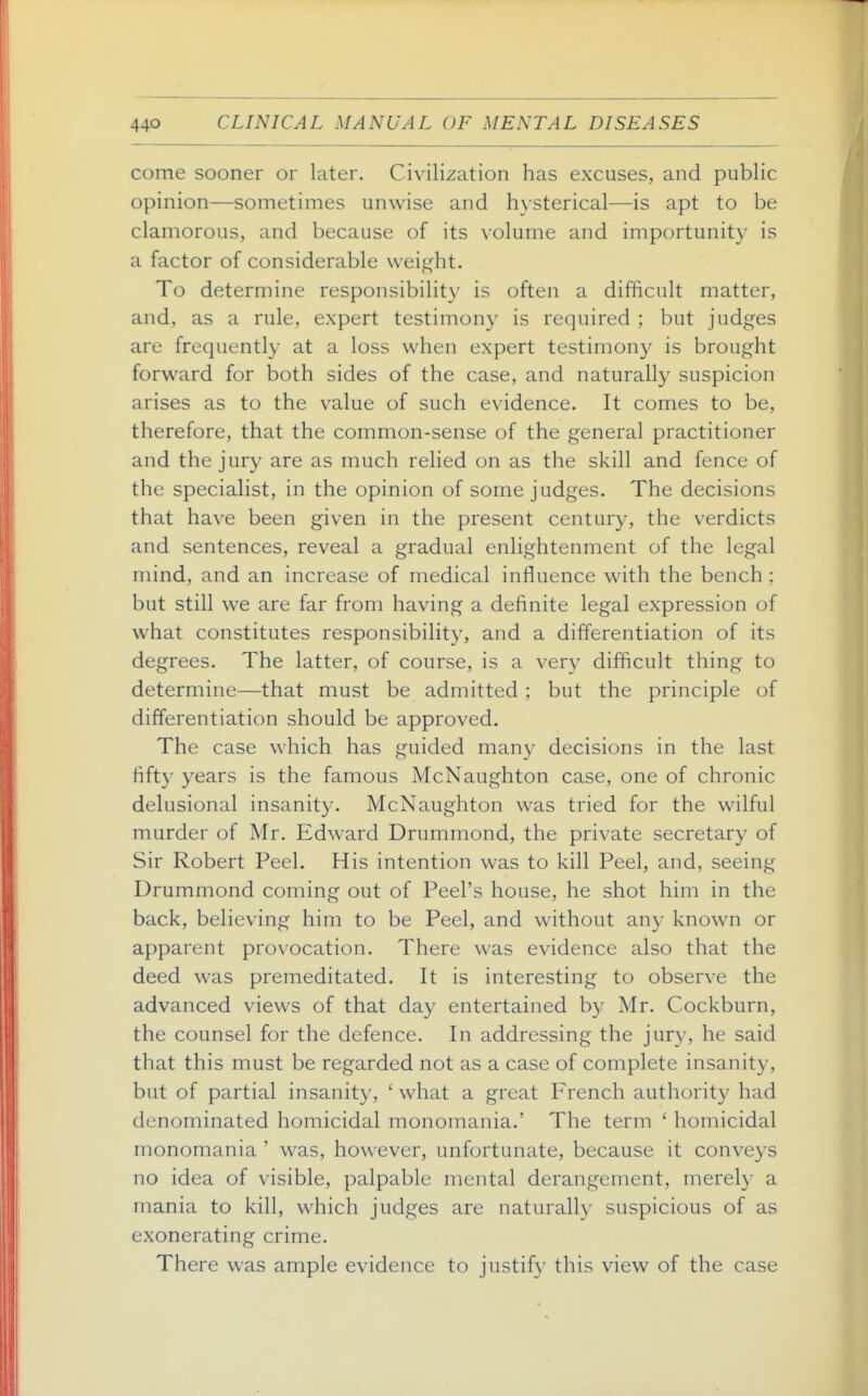 come sooner or later. Civilization has excuses, and public opinion—sometimes unwise and hysterical—is apt to be clamorous, and because of its volume and importunity is a factor of considerable weight. To determine responsibility is often a difficult matter, and, as a rule, expert testimony is required ; but judges are frequently at a loss when expert testimony is brought forward for both sides of the case, and naturally suspicion arises as to the value of such evidence. It comes to be, therefore, that the common-sense of the general practitioner and the jury are as much relied on as the skill and fence of the specialist, in the opinion of some judges. The decisions that have been given in the present century, the verdicts and sentences, reveal a gradual enlightenment of the legal mind, and an increase of medical influence with the bench ; but still we are far from having a definite legal expression of what constitutes responsibility, and a differentiation of its degrees. The latter, of course, is a very difficult thing to determine—that must be admitted ; but the principle of differentiation should be approved. The case which has guided many decisions in the last fift}^ years is the famous McNaughton case, one of chronic delusional insanity. McNaughton was tried for the wilful murder of Mr. Edward Drummond, the private secretary of Sir Robert Peel. His intention was to kill Peel, and, seeing Drummond coming out of Peel's house, he shot him in the back, believing him to be Peel, and without any known or apparent provocation. There was evidence also that the deed was premeditated. It is interesting to observe the advanced views of that day entertained by Mr. Cockburn, the counsel for the defence. In addressing the jury, he said that this must be regarded not as a case of complete insanity, but of partial insanity, ' what a great French authority had denominated homicidal monomania.' The term ' homicidal monomania ' was, however, unfortunate, because it conveys no idea of visible, palpable mental derangement, merely a mania to kill, which judges are naturally suspicious of as exonerating crime. There was ample evidence to justify this view of the case