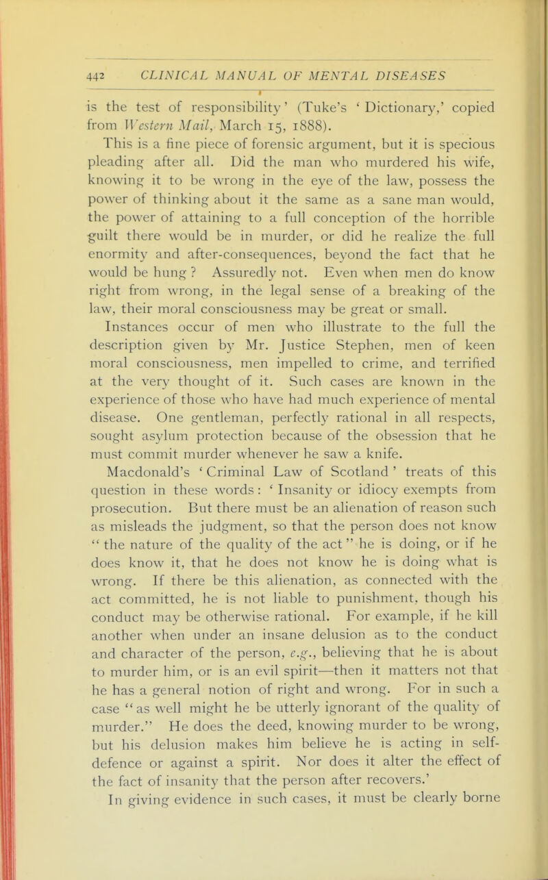 — I is the test of responsibility' (Tuke's 'Dictionary,' copied from Western Mail, March 15, 1888). This is a fine piece of forensic argument, but it is specious pleading after all. Did the man who murdered his wife, knowing it to be wrong in the eye of the law, possess the power of thinking about it the same as a sane man would, the power of attaining to a full conception of the horrible guilt there would be in murder, or did he realize the full enormity and after-consequences, beyond the fact that he would be hung ? Assuredly not. Even when men do know right from wrong, in the legal sense of a breaking of the law, their moral consciousness may be great or small. Instances occur of men who illustrate to the full the description given by Mr. Justice Stephen, men of keen moral consciousness, men impelled to crime, and terrified at the verv thought of it. Such cases are known in the experience of those who have had much experience of mental disease. One gentleman, perfectly rational in all respects, sought asylum protection because of the obsession that he must commit murder whenever he saw a knife. Macdonald's ' Criminal Law of Scotland ' treats of this question in these words : ' Insanity or idiocy exempts from prosecution. But there must be an alienation of reason such as misleads the judgment, so that the person does not know  the nature of the quality of the act  he is doing, or if he does know it, that he does not know he is doing what is wrong. If there be this alienation, as connected with the act committed, he is not liable to punishment, though his conduct may be otherwise rational. For example, if he kill another when under an insane delusion as to the conduct and character of the person, e.g., believing that he is about to murder him, or is an evil spirit—then it matters not that he has a general notion of right and wrong. For in such a case as well might he be utterly ignorant of the quality of murder. He does the deed, knowing murder to be wrong, but his delusion makes him believe he is acting in self- defence or against a spirit. Nor does it alter the effect of the fact of insanity that the person after recovers.' In giving evidence in such cases, it must be clearly borne