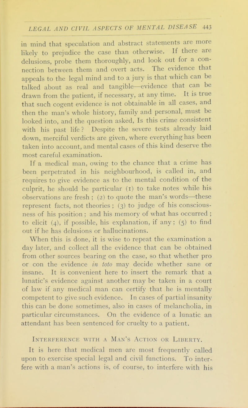 in mind that speculation and abstract statements are more likely to prejudice the case than otherwise. If there are delusions, probe them thoroughly, and look out for a con- nection between them and overt acts. The evidence that appeals to the legal mind and to a jury is that which can be talked about as real and tangible—evidence that can be drawn from the patient, if necessary, at any time. It is true that such cogent evidence is not obtainable in all cases, and then the man's whole history, family and personal, must be looked into, and the question asked. Is this crime consistent with his past life? Despite the severe tests already laid down, merciful verdicts are given, where everything has been taken into account, and mental cases of this kind deserve the most careful examination. If a medical man, owing to the chance that a crime has been perpetrated in his neighbourhood, is called in, and requires to give evidence as to the mental condition of the culprit, he should be particular (i) to take notes while his observations are fresh ; (2) to quote the man's words—these represent facts, not theories ; (3) to judge of his conscious- ness of his position ; and his memory of what has occurred ; to elicit (4), if possible, his explanation, if any; (5) to find out if he has delusions or hallucinations. When this is done, it is wise to repeat the examination a day later, and collect all the evidence that can be obtained from other sources bearing on the case, so that whether pro or con the evidence in toto may decide whether sane or insane. It is convenient here to insert the remark that a lunatic's evidence against another may be taken in a court of law if any medical man can certify that he is mentally competent to give such evidence. In cases of partial insanity this can be done sometimes, also in cases of melancholia, in particular circumstances. On the evidence of a lunatic an attendant has been sentenced for cruelty to a patient. Interference with a Man's Action or Liberty. It is here that medical men are most frequently called upon to exercise special legal and civil functions. To inter- fere with a man's actions is, of course, to interfere with his