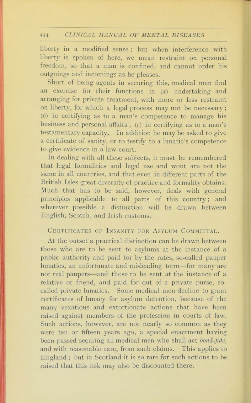 liberty in a modified sense ; but when interference with Uberty is spoken of here, we mean restraint on personal freedom, so that a man is confined, and cannot order his outgoings and incomings as he pleases. Short of being agents in securing this, medical men find an exercise for their functions in (a) undertaking and arranging for private treatment, with more or less restraint on liberty, for which a legal process may not be necessary; {b) in certifying as to a man's competence to manage his business and personal affairs ; (c) in certifying as to a man's testamentary capacity. In addition he may be asked to give a certificate of sanity, or to testify to a lunatic's competence to give evidence in a law-court. In dealing with all these subjects, it must be remembered that legal formalities and legal use and wont are not the same in all countries, and that even in different parts of the British Isles great diversity of practice and formality obtains. Much that has to be said, however, deals with general principles applicable to all parts of this country; and wherever possible a distinction will be drawn between English, Scotch, and Irish customs. Certificates of Insanity for Asylum Committal. At the outset a practical distinction can be drawn between those who are to be sent to asylums at the instance of a public authority and paid for by the rates, so-called pauper lunatics, an unfortunate and misleading term—for many are not real paupers—and those to be sent at the instance of a relative or friend, and paid for out of a private purse, so- called private lunatics. Some medical men decline to grant certificates of lunacy for asylum detention, because of the many vexatious and extortionate actions that have been raised against members of the profession in courts of law. Such actions, however, are not nearly so common as they were ten or fifteen years ago, a special enactment having been passed securing all medical men who shall act bond-fide, and with reasonable care, from such claims. This applies to England ; but in Scotland it is so rare for such actions to be raised that this risk may also be discounted there.