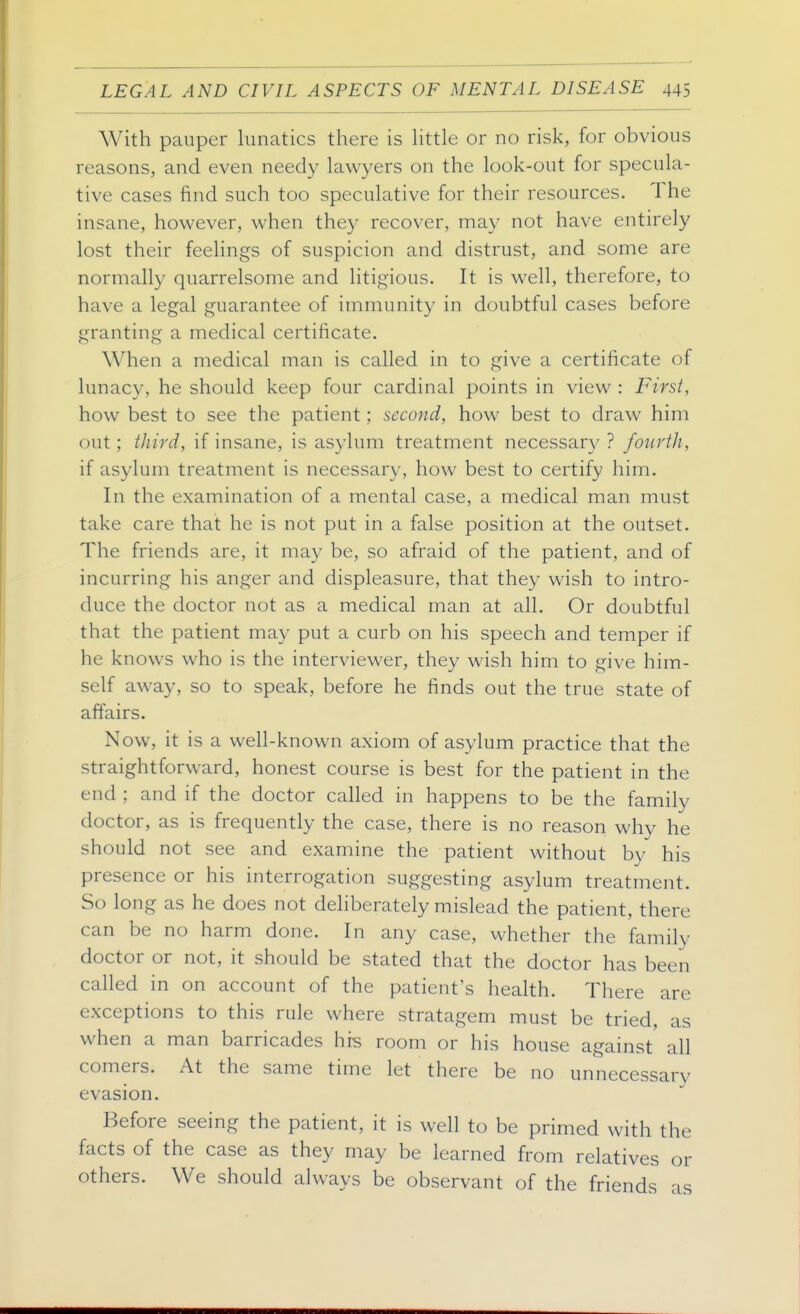 With pauper lunatics there is Httle or no risk, for obvious reasons, and even needy lawyers on the look-out for specula- tive cases find such too speculative for their resources. The insane, however, when they recover, may not have entirely lost their feelings of suspicion and distrust, and some are normally quarrelsome and litigious. It is well, therefore, to have a legal guarantee of immunity in doubtful cases before granting a medical certificate. When a medical man is called in to give a certificate of lunacy, he should keep four cardinal points in view : First, how best to see the patient; second, how best to draw him out; third, if insane, is asylum treatment necessar}^ ? fourth, if asylum treatment is necessary, how best to certify him. In the examination of a mental case, a medical man must take care that he is not put in a false position at the outset. The friends are, it may be, so afraid of the patient, and of incurring his anger and displeasure, that they wish to intro- duce the doctor not as a medical man at all. Or doubtful that the patient may put a curb on his speech and temper if he knows who is the interviewer, they wish him to give him- self away, so to speak, before he finds out the true state of affairs. Now, it is a well-known axiom of asylum practice that the straightforward, honest course is best for the patient in the end ; and if the doctor called in happens to be the family doctor, as is frequently the case, there is no reason why he should not see and examine the patient without by his presence or his interrogation suggesting asylum treatment. So long as he does not dehberately mislead the patient, there can be no harm done. In any case, whether the family doctor or not, it should be stated that the doctor has been called in on account of the patient's health. There are exceptions to this rule where stratagem must be tried, as when a man barricades his room or his house against all comers. At the same time let there be no unnecessary evasion. Before seeing the patient, it is well to be primed with the facts of the case as they may be learned from relatives or others. We should always be observant of the friends as