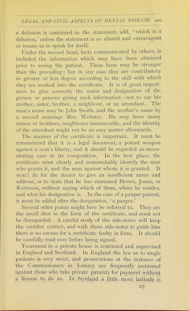 a delusion is contained in the statement, add, ' which is a delusion,' unless the statement is so absurd and extravagant or insane as to speak for itself. Under the second head, facts communicated by others, is included the information which may have been obtained prior to seeing the patient. These facts may be stronger than the preceding; but in any case they are contributory in greater or less degree according to the skill with which they are worked into the certificate. It is of great import- ance to give correctly the name and designation of the person or persons giving such information—not to say his mother, sister, brother, a neighbour, or an attendant. The man's name may be John Smith, and the mother's name by a second marriage Mrs. Webster. He may have many sisters or brothers, neighbours innumerable, and the identity of the attendant might not be an easy matter afterwards. The manner of the certificate is important. It must be remembered that it is a legal document, a potent weapon against a man's liberty, and it should be regarded as neces- sitating care in its composition. In the first place, the certificate must clearly and unmistakably identify the man who grants it, and the man against whom it is granted. It won't do for the doctor to give an insufficient name and address, or to state that he has examined Brown, Jones, or Robinson, without saying which of them, where he resides, and what his designation is. In the case of a pauper patient, it must be added after the designation, ' a pauper.' Several other points might here be referred to. They are the small shot in the form of the certificate, and must not be disregarded. A careful study of the side-notes will keep the certifier correct, and with these side-notes to guide him there is no excuse for a certificate faulty in form. It should be carefully read over before being signed. Treatment in a private house is restricted and supervised in England and Scotland. In England the law as to single ■patients is very strict, and prosecutions at the instance of the Commissioners in Lunacy are frequently instituted against those who take private patients for payment without ;a license to do so. . In Scotlsmd.a little more latitude is 29