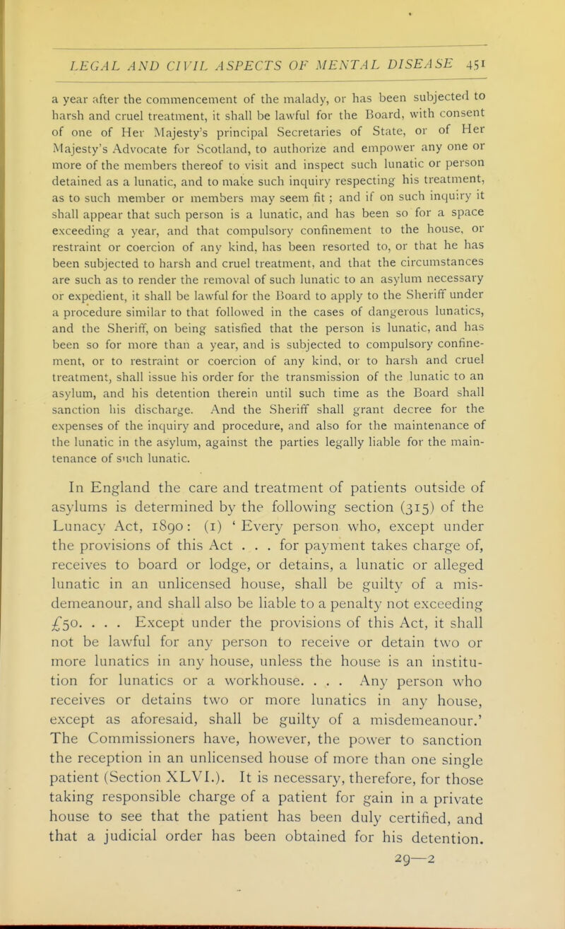 a year after the commencement of the malady, or has been subjected to harsh and cruel treatment, it shall be lawful for the Board, with consent of one of Her Majesty's principal Secretaries of State, or of Her Majesty's Advocate for Scotland, to authorize and empower any one or more of the members thereof to visit and inspect such lunatic or person detained as a lunatic, and to make such inquiry respecting his treatment, as to such member or members may seem fit ; and if on such inquiry it shall appear that such person is a lunatic, and has been so for a space exceeding a year, and that compulsory confinement to the house, or restraint or coercion of any kind, has been resorted to, or that he has been subjected to harsh and cruel treatment, and that the circumstances are such as to render the removal of such lunatic to an asylum necessary or expedient, it shall be lawful for the Board to apply to the Sheriff under a procedure similar to that followed in the cases of dangerous lunatics, and the Sheriff, on being satisfied that the person is lunatic, and has been so for more than a year, and is subjected to compulsory confine- ment, or to restraint or coercion of any kind, or to harsh and cruel treatment, shall issue his order for the transmission of the lunatic to an asylum, and his detention therein until such time as the Board shall sanction his discharge. And the Sheriff shall grant decree for the expenses of the inquiry and procedure, and also for the maintenance of the lunatic in the asylum, against the parties legally liable for the main- tenance of such lunatic. In England the care and treatment of patients outside of asylums is determined by the following section (315) of the Lunacy Act, 1890 : (i) ' Every person who, except under the provisions of this Act . . . for paj^ment takes charge of, receives to board or lodge, or detains, a lunatic or alleged lunatic in an unlicensed house, shall be guilty of a mis- demeanour, and shall also be liable to a penalty not exceeding £50, . . . Except under the provisions of this Act, it shall not be lawful for any person to receive or detain two or more lunatics in any house, unless the house is an institu- tion for lunatics or a workhouse. . . . Any person who receives or detains two or more lunatics in any house, except as aforesaid, shall be guilty of a misdemeanour.' The Commissioners have, however, the power to sanction the reception in an unlicensed house of more than one single patient (Section XLVI.). It is necessary, therefore, for those taking responsible charge of a patient for gain in a private house to see that the patient has been duly certified, and that a judicial order has been obtained for his detention. 29—2