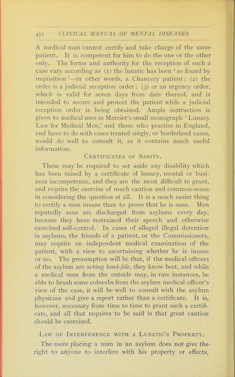 A medical man cannot certify and take charge of the same patient. It is competent for him to do the one or the other only. The forms and authority for the reception of such a case vary according as (i) the lunatic has been ' so found by inquisition '—in other words, a Chancery patient; (2) the order is a judicial reception order; (3) or an urgency order, which is valid for seven days from date thereof, and is intended to secure and protect the patient while a judicial reception order is being obtained. Ample instruction is given to medical men in Mercier's small monograph ' Lunac}' Law for Medical Men,' and those who practise in England, and have to do with cases treated singly, or borderland cases, would do well to consult it, as it contains much useful information. Certificates of Sanity. These may be required to set aside any disability which has been raised by a certificate of lunacy, mental or busi- ness incompetence, and they are the most difBcult to grant, and require the exercise of much caution and common-sense in considering the question at all. It is a much easier thing to certify a man insane than to prove that he is sane. Men reputedly sane are discharged from asylums every day, because they have restrained their speech and otherwise exercised self-control. In cases of alleged illegal detention in asylums, the friends of a patient, or the Commissioners, may require an independent medical examination of the patient, with a view to ascertaining whether he is insane or no. The presumption will be that, if the medical officers of the asylum are acting bond-fide, they know best, and while a medical man from the outside may, in rare instances, be able to brush some cobwebs from the asylum medical officer's view of the case, it will be well to consult with the asylum physician and give a report rather than a certificate. It is, however, necessary from time to time to grant such a certifi- cate, and all that requires to be said is that great caution should be exercised. Law of Interference with a Lunatic's Property. The mere placing a man in an asylum does not give the- right to anyone to interfere with his propert}^ or effects,