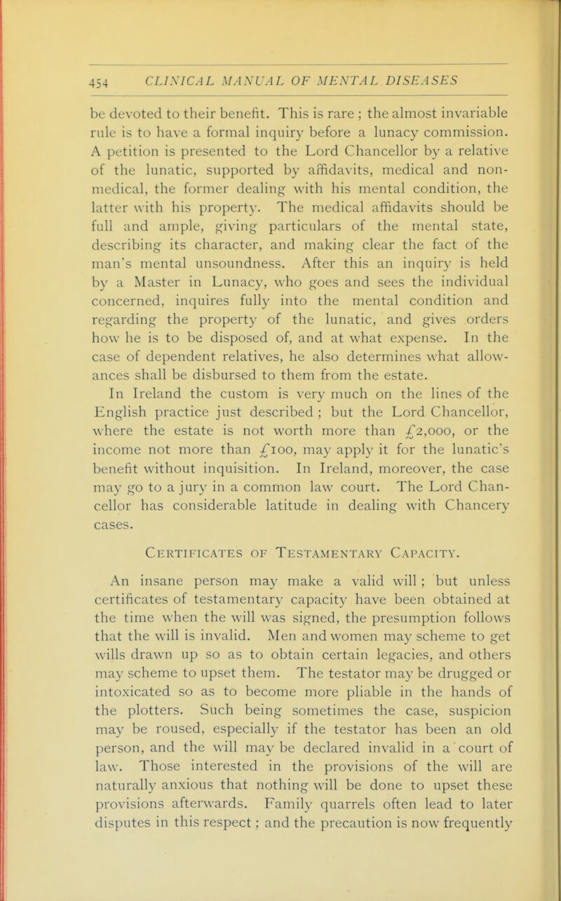 be devoted to their benefit. This is rare ; the almost invariable rule is to have a formal inquiry before a lunacy commission. A petition is presented to the Lord Chancellor by a relative of the lunatic, supported by affidavits, medical and non- medical, the former dealing with his mental condition, the latter with his property. The medical affidavits should be full and ample, giving particulars of the mental state, describing its character, and making clear the fact of the man's mental unsoundness. After this an inquiry is held by a Master in Lunacy, who goes and sees the individual concerned, inquires fully into the mental condition and regarding the property of the lunatic, and gives orders how he is to be disposed of, and at what expense. In the case of dependent relatives, he also determines what allow- ances shall be disbursed to them from the estate. In Ireland the custom is ver}- much on the lines of the English practice just described ; but the Lord Chancellor, where the estate is not worth more than ^£'2,000, or the income not more than ;^ioo, may apply it for the lunatic's benefit without inquisition. In Ireland, moreover, the case may go to a jury in a common law court. The Lord Chan- cellor has considerable latitude in dealing with Chancery cases. Certificates of Testamentary Capacity. An insane person may make a valid will ; but unless certificates of testamentary capacity have been obtained at the time when the will was signed, the presumption follows that the will is invalid. Men and women may scheme to get wills drawn up so as to obtain certain legacies, and others may scheme to upset them. The testator may be drugged or intoxicated so as to become more pliable in the hands of the plotters. Such being sometimes the case, suspicion may be roused, especially if the testator has been an old person, and the will may be declared invalid in a court of law. Those interested in the provisions of the will are naturally anxious that nothing will be done to upset these provisions afterwards. Family quarrels often lead to later disputes in this respect; and the precaution is now frequently