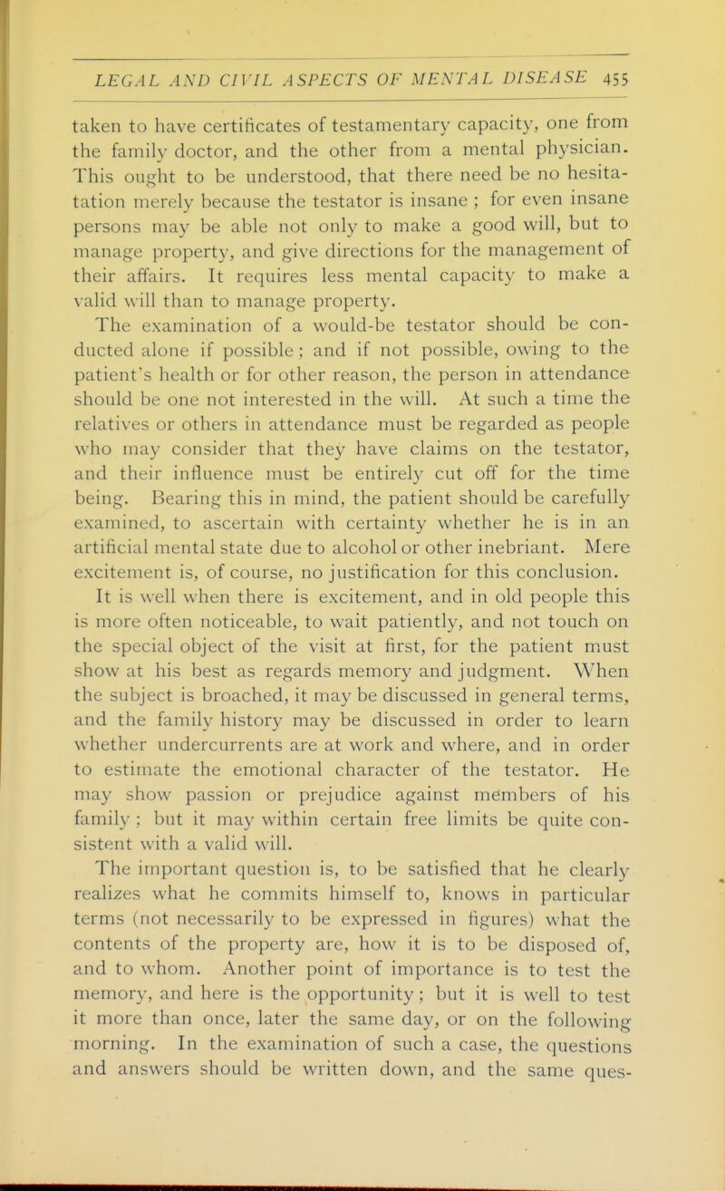 taken to have certificates of testamentary capacity, one from the family doctor, and the other from a mental physician. This ought to be understood, that there need be no hesita- tation merely because the testator is insane ; for even insane persons may be able not only to make a good will, but to manage property, and give directions for the management of their affairs. It requires less mental capacity to make a valid will than to manage property. The examination of a would-be testator should be con- ducted alone if possible ; and if not possible, owing to the patient's health or for other reason, the person in attendance should be one not interested in the will. At such a time the relatives or others in attendance must be regarded as people who ma}' consider that they have claims on the testator, and their influence must be entirel}' cut off for the time being. Bearing this in mind, the patient should be carefully examined, to ascertain with certainty whether he is in an artificial mental state due to alcohol or other inebriant. Mere excitement is, of course, no justification for this conclusion. It is well when there is excitement, and in old people this is more often noticeable, to wait patiently, and not touch on the special object of the visit at first, for the patient must show at his best as regards memory and judgment. When the subject is broached, it may be discussed in general terms, and the family history may be discussed in order to learn whether undercurrents are at work and where, and in order to estimate the emotional character of the testator. He may show passion or prejudice against members of his family ; but it may within certain free limits be quite con- sistent with a valid will. The important question is, to be satisfied that he clearly realizes what he commits himself to, knows in particular terms (not necessarily to be expressed in figures) what the contents of the property are, how it is to be disposed of, and to whom. Another point of importance is to test the memory, and here is the opportunity ; but it is well to test it more than once, later the same day, or on the following morning. In the examination of such a case, the questions and answers should be written down, and the same ques-