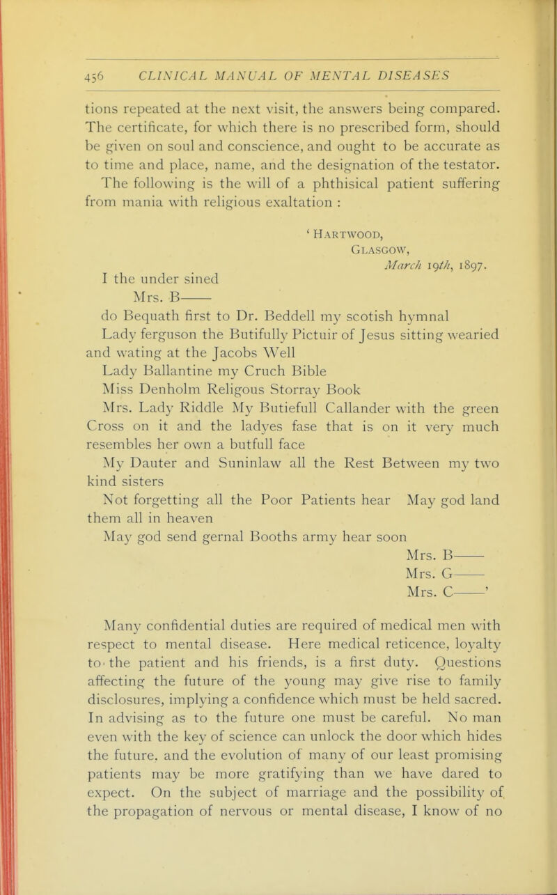 tions repeated at the next visit, the answers being compared. The certificate, for which there is no prescribed form, should be given on soul and conscience, and ought to be accurate as to time and place, name, and the designation of the testator. The following is the will of a phthisical patient suffering from mania with religious exaltation : ' Hartwood, Glasgow, March igt/i, 1897. I the under sined Mrs. B do Bequath first to Dr. Beddell my scotish hymnal Lady ferguson the Butifully Pictuir of Jesus sitting wearied and wating at the Jacobs Well Lady Ballantine my Cruch Bible Miss Denholm Religous Storray Book Mrs. Lady Riddle My Butiefull Callander with the green Cross on it and the ladyes fase that is on it very much resembles her own a butfall face My Dauter and Suninlaw all the Rest Between my two kind sisters Not forgetting all the Poor Patients hear May god land them all in heaven May god send gernal Booths army hear soon Mrs. B Mrs. G Mrs. C ' Many confidential duties are required of medical men with respect to mental disease. Here medical reticence, loyalty tO'the patient and his friends, is a first duty. Questions affecting the future of the young may give rise to family disclosures, implying a confidence which must be held sacred. In advising as to the future one must be careful. No man even with the key of science can unlock the door which hides the future, and the evolution of many of our least promising patients may be more gratifying than we have dared to expect. On the subject of marriage and the possibility of the propagation of nervous or mental disease, I know of no
