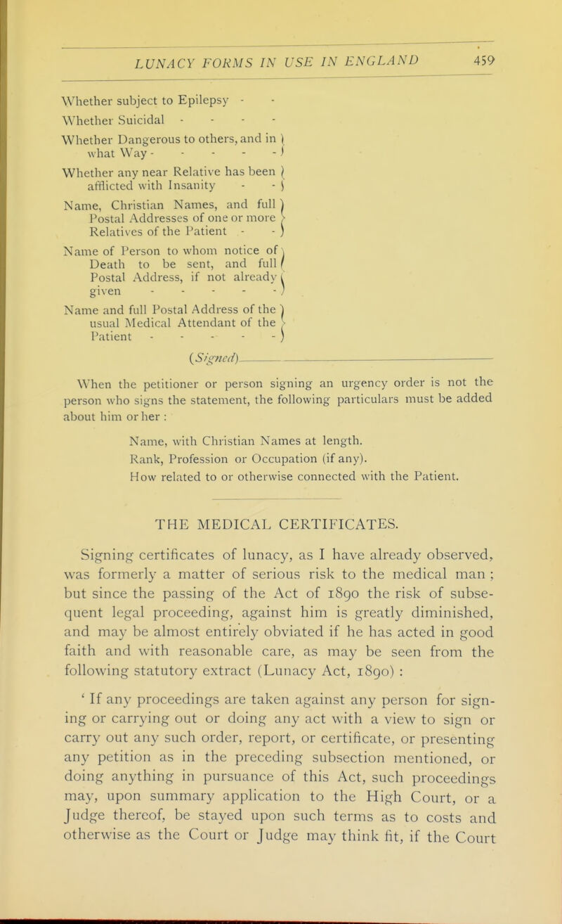 Whether subject to Epilepsy - Whether Suicidal . - - - Whether Dangerous to others, and in ) what Way ) Whether any near Relative has been I afflicted with Insanity - - \ Name, Christian Names, and full ) Postal Addresses of one or more > Relatives of the Patient - - ) Name of Person to whom notice of \ Death to be sent, and full f Postal Address, if not already l given ) . Name and full Postal Address of the ) usual Medical Attendant of the |- Patient - - - - - ) ( Signed) ^ — When the petitioner or person signing an urgency order is not the person who signs the statement, the following particulars must be added about him or her : Name, with Christian Names at length. Rank, Profession or Occupation (if any). How related to or otherwise connected with the Patient. THE MEDICAL CERTIFICATES. Signing certificates of lunacy, as I have already observed, was formerly a matter of serious risk to the medical man ; but since the passing of the Act of i8go the risk of subse- quent legal proceeding, against him is greatly diminished, and may be almost entirely obviated if he has acted in good faith and with reasonable care, as may be seen from the following statutory extract (Lunacy Act, i8go) : ' If any proceedings are taken against any person for sign- ing or carrying out or doing any act with a view to sign or carry out any such order, report, or certificate, or presenting any petition as in the preceding subsection mentioned, or doing anything in pursuance of this Act, such proceedings may, upon summary application to the High Court, or a Judge thereof, be stayed upon such terms as to costs and otherwise as the Court or Judge may think fit, if the Court