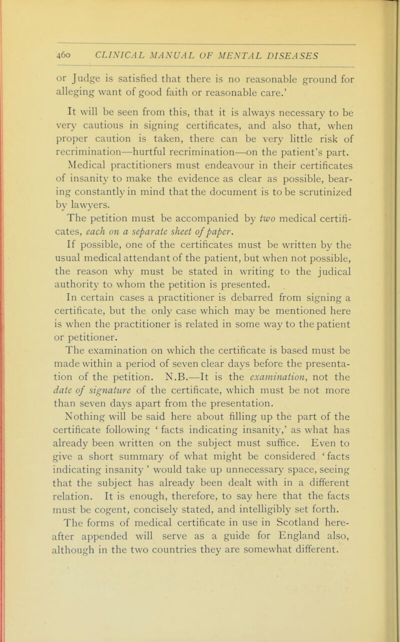 or Judge is satisfied that there is no reasonable ground for alleging want of good faith or reasonable care.' It will be seen from this, that it is always necessary to be very cautious in signing certificates, and also that, when proper caution is taken, there can be very little risk of recrimination—hurtful recrimination—on the patient's part. Medical practitioners must endeavour in their certificates of insanity to make the evidence as clear as possible, bear- ing constantly in mind that the document is to be scrutinized by lawyers. The petition must be accompanied by two medical certifi- cates, each on a separate sheet of paper. If possible, one of the certificates must be written by the usual medical attendant of the patient, but when not possible, the reason why must be stated in writing to the judical authority to whom the petition is presented. In certain cases a practitioner is debarred from signing a certificate, but the only case which may be mentioned here is when the practitioner is related in some way to the patient or petitioner. The examination on which the certificate is based must be made within a period of seven clear days before the presenta- tion of the petition. N.B.—It is the examination, not the date of signature of the certificate, which must be not more than seven days apart from the presentation. Nothing will be said here about filling up the part of the certificate following ' facts indicating insanity,' as what has already been written on the subject must suffice. Even to give a short summary of what might be considered ' facts indicating insanity ' would take up unnecessary space, seeing that the subject has already been dealt with in a different relation. It is enough, therefore, to say here that the facts must be cogent, concisely stated, and intelligibl}^ set forth. The forms of medical certificate in use in Scotland here- after appended will serve as a guide for England also, although in the two countries they are somewhat different.