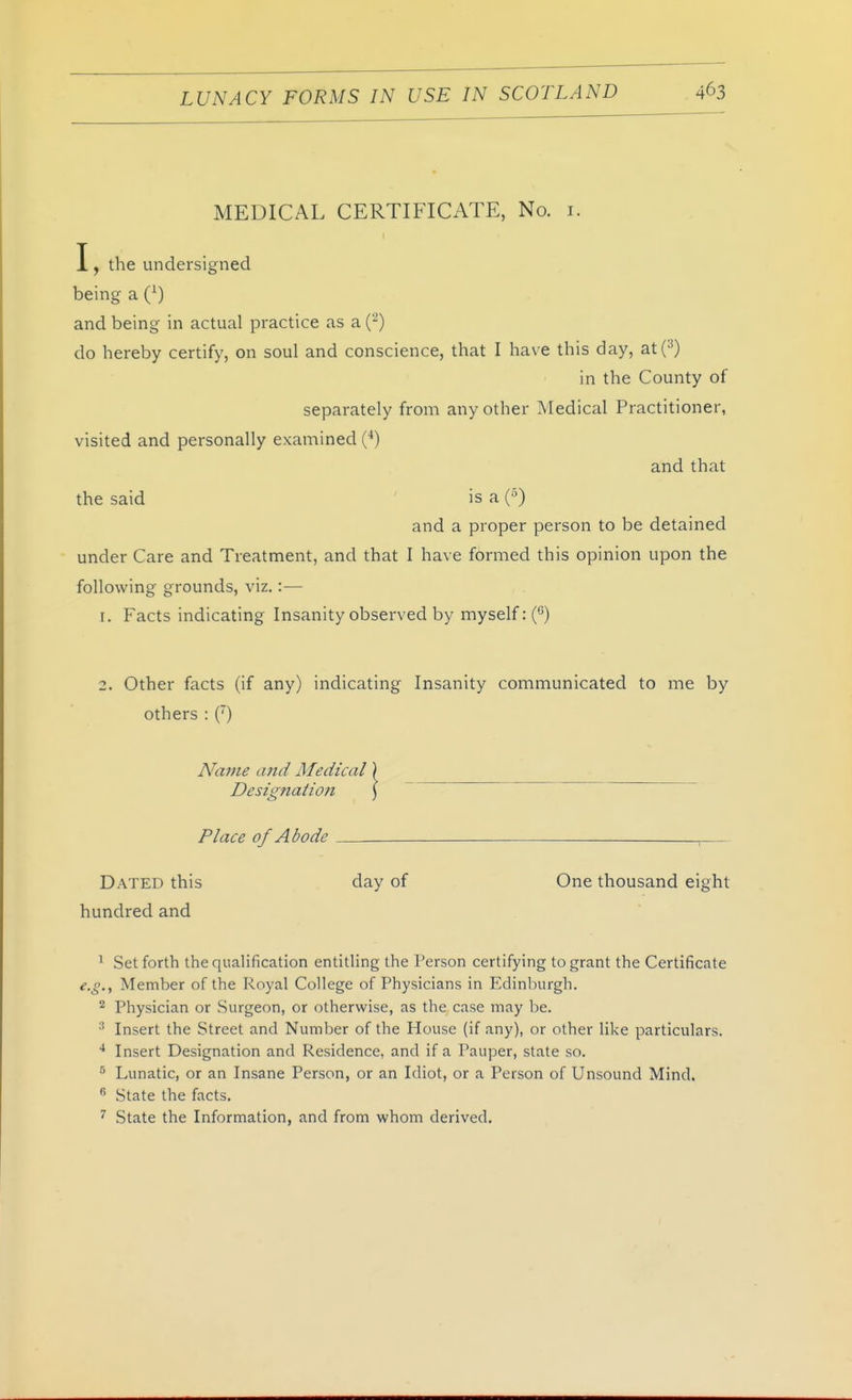 MEDICAL CERTIFICATE, No. i. I, the undersigned being a (^) and being in actual practice as a (-) do hereby certify, on soul and conscience, that I have this day, at(^) in the County of separately from any other Medical Practitioner, visited and personally examined (*) and that the said ' is a (•') and a proper person to be detained under Care and Treatment, and that I have formed this opinion upon the following grounds, viz.:— 1. Facts indicating Insanity observed by myself: () 2. Other facts (if any) indicating Insanity communicated to me by others : C) Name and Medical) Designation \ Place of Abode , Dated this day of One thousand eight hundred and ^ Set forth the qualification entitling the Person certifying to grant the Certificate e.g.y Member of the Royal College of Physicians in Edinburgh. Physician or Surgeon, or otherwise, as the case may be. Insert the Street and Number of the House (if any), or other like particulars. * Insert Designation and Residence, and if a Pauper, state so. ^ Lunatic, or an Insane Person, or an Idiot, or a Person of Unsound Mind. ^ State the facts. ^ State the Information, and from whom derived.