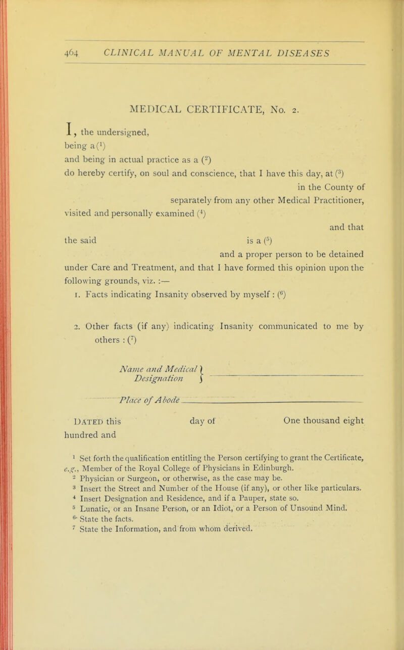 MEDICAL CERTIFICATE, No. 2. I, the undersigned, being a(i) and being in actual practice as a (-) do hereby certify, on soul and conscience, that I have this day, at (^) in the County of separately from any other Medical Practitioner, visited and personally examined (^) and that the said is a {^) and a proper person to be detained under Care and Treatment, and that I have formed this opinion upon the following grounds, viz. :— 1. Facts indicating Insanity observed by myself : ('*) 2. Other facts (if any) indicating Insanity communicated to me by others : (') Name and Medical Designation ■ 'Place of Abode Dated this day of One thousand eight hundred and 1 Set forth the qualification entitling the Person certifying to grant the Certificate, e.g.. Member of the Royal College of Physicians in Edinburgh. - Physician or Surgeon, or otherwise, as the case may be. ^ Insert the Street and Number of the House (if any), or other like particulars. •* Insert Designation and Residence, and if a Pauper, state so. 5 Lunatic, or an Insane Person, or an Idiot, or a Person of Unsound Mind. State the facts. State the Information, and from whom derived.