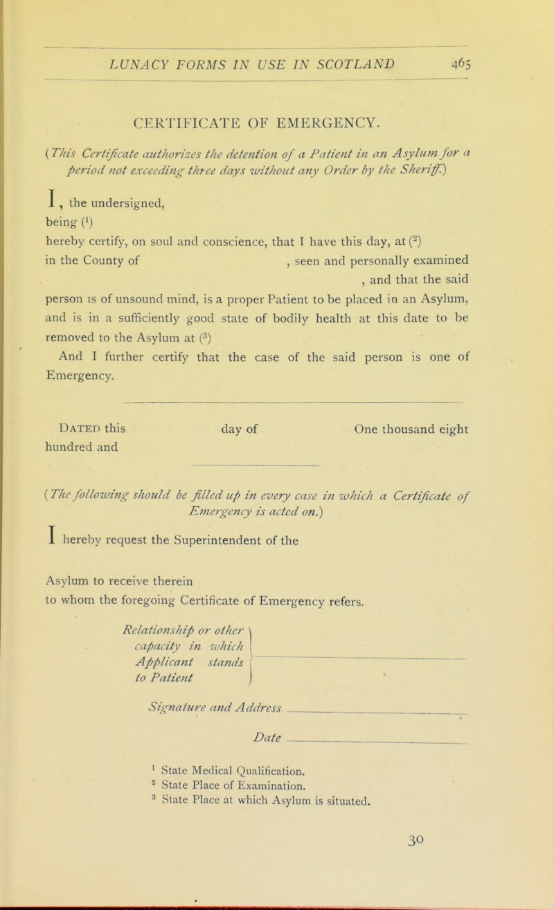 CERTIFICATE OF EMERGENCY. {T//IS Certificate authorizes the detention of a Patient in on Asylum for a period not exceeding three days without any Order by the Sheriff.) I , the undersigned, being (i) hereby certify, on soul and conscience, that I have this day, at(^) in the County of , seen and personally examined person is of unsound mind, is a proper Patient to be placed in an Asylum, and is in a sufficiently good state of bodily health at this date to be removed to the Asylum at (^) And I further certify that the case of the said person is one of Emergency. Dated this day of One thousand eight hundred and (The following should be filled up in every case in which a Certificate of Emergency is acted on.) I hereby request the Superintendent of the Asylum to receive therein to whom the foregoing Certificate of Emergency refers. , and that the said Relationship or other  capacity in which Applicant stands I to Patient \ V - Signature and Address Date * State Medical Qualification. State Place of Examination. ^ State Place at which Asylum is situated. 30