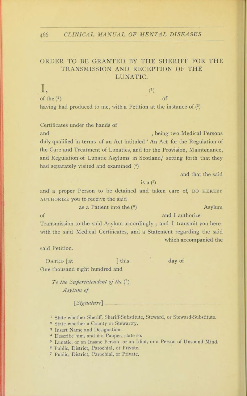 ORDER TO BE GRANTED BY THE SHERIFF FOR THE TRANSMISSION AND RECEPTION OF THE LUNATIC. I, (■) of the (2) of having had produced to me, with a Petition at the instance of {^) Certificates under the hands of and , being two Medical Persons duly qualified in terms of an Act intituled ' An Act for the Regulation of the Care and Treatment of Lunatics, and for the Provision, Maintenance, and Regulation of Lunatic Asylums in Scotland,' setting forth that they had separately visited and examined (*) and that the said is a f) and a proper Person to be detained and taken care of, DO hereby AUTHORIZE you to receive the said as a Patient into the C') Asylum of and I authorize Transmission to the said Asylum accordingly ; and I transmit you here- with the said Medical Certificates, and a Statement regarding the said which accompanied the said Petition. Dated [at ] this day of One thousand eight hundred and To the Superintendent of the (^) Asylum of \_Signature] 1 State whether Sheriff, Sheriff-Substitute, Steward, or Steward-Substitute. - State whether a County or Stewartry. •* Insert Name and Designation. ■* Describe him, and if a Pauper, state so. Lunatic, or an Insane Person, or an Idiot, or a Person of Unsound Mind. ^ Public, District, Parochial, or Private. ^ Public, Di-strict, Parochial, or Private.