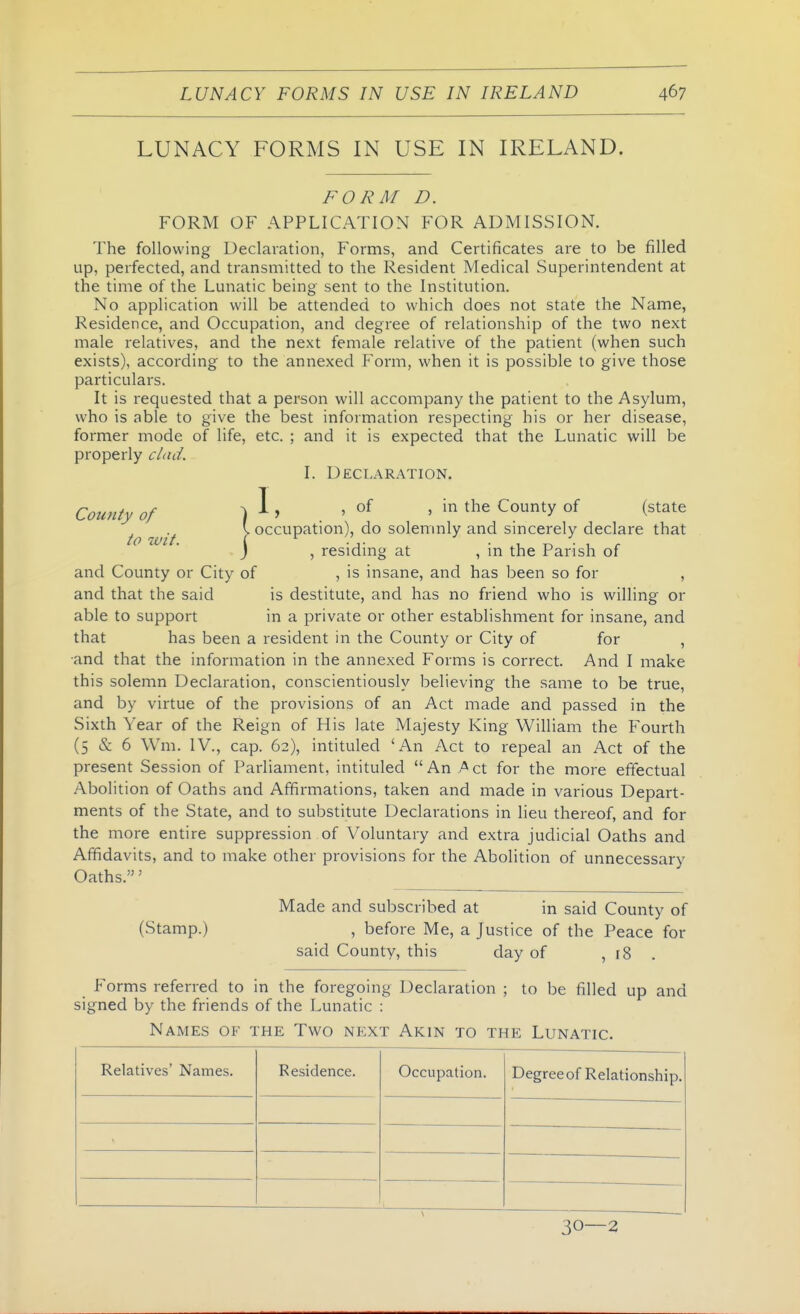 LUNACY FORMS IN USE IN IRELAND. FORM D. FORM OF APPLICATION FOR ADMISSION. The following Declaration, Forms, and Certificates are to be filled up, perfected, and transmitted to the Resident Medical Superintendent at the time of the Lunatic being sent to the Institution. No application will be attended to which does not state the Name, Residence, and Occupation, and degree of relationship of the two next male relatives, and the next female relative of the patient (when such exists), according to the annexed Form, when it is possible to give those particulars. It is requested that a person will accompany the patient to the Asylum, who is able to give the best information respecting his or her disease, former mode of life, etc. ; and it is expected that the Lunatic will be properly clad. I. Declaration. County of ) I' . ' ' ^^'^ °f (^^^^^ to wit \ °^*^'-^P^^^°)' solemnly and sincerely declare that j , residing at , in the Parish of and County or City of , is insane, and has been so for , and that the said is destitute, and has no friend who is willing or able to support in a private or other establishment for insane, and that has been a resident in the County or City of for , and that the information in the annexed Forms is correct. And I make this solemn Declaration, conscientiously believing the same to be true, and by virtue of the provisions of an Act made and passed in the Sixth Year of the Reign of His late Majesty King William the Fourth (5 & 6 \Vm. IV., cap. 62), intituled 'An Act to repeal an Act of the present Session of Parliament, intituled  An A ct for the more effectual Abolition of Oaths and Affirmations, taken and made in various Depart- ments of the State, and to substitute Declarations in lieu thereof, and for the more entire suppression of Voluntary and extra judicial Oaths and Affidavits, and to make other provisions for the Abolition of unnecessary Oaths.' Made and subscribed at in said County of (Stamp.) , before Me, a Justice of the Peace for said County, this day of , 18 . Forms referred to in the foregoing Declaration ; to be filled up and signed by the friends of the Lunatic : Names of the Two next Akin to the Lunatic. Relatives' Names. Residence. Occupation. Degree of Relationship. 30—2