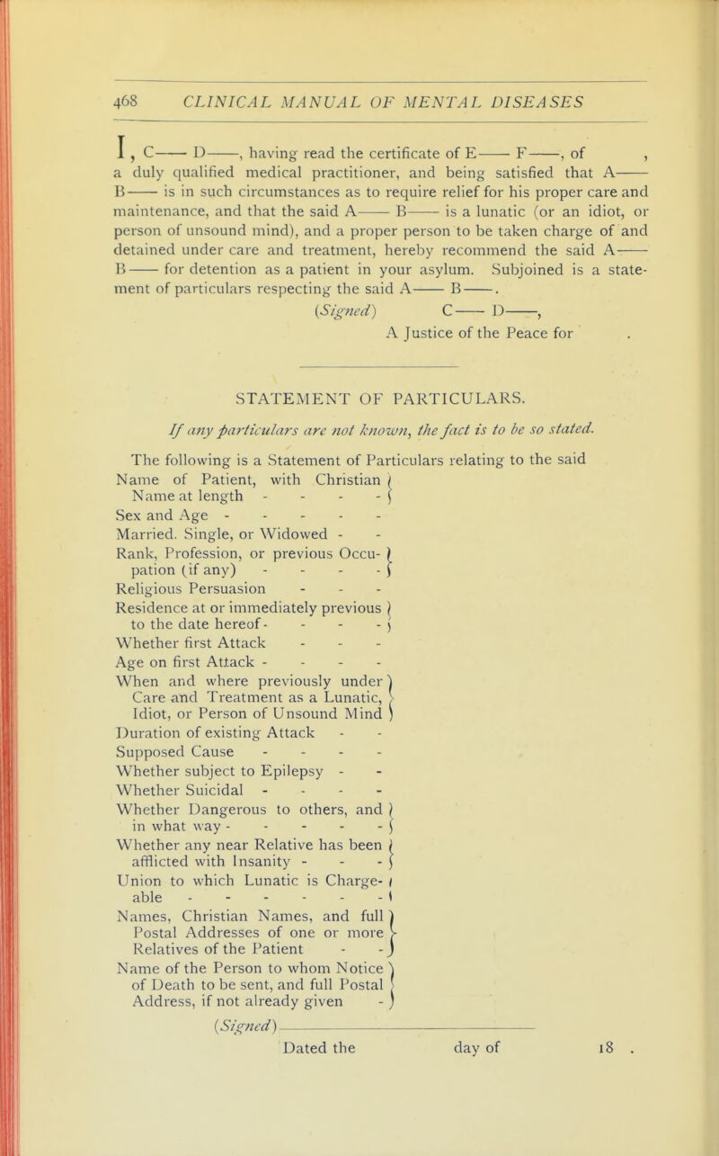 I, C D , having read the certificate of E F , of , a duly cjualified medical practitioner, and being satisfied that A B is in such circumstances as to require relief for his proper care and maintenance, and that the said A—— B is a lunatic (or an idiot, or person of unsound mind), and a proper person to be taken charge of and detained under care and treatment, hereby recommend the said A B for detention as a patient in your asylum. Subjoined is a state- ment of particulars respecting the said A B . (Signed) C D , A Justice of the Peace for STATEMENT OF PARTICULARS. If any particulars are not known, the fact is to be so stated. The following is a Statement of Particulars relating to the said Name of Patient, with Christian / Name at length - - - - \ Sex and Age Married. Single, or Widowed - Rank, Profession, or previous Occu- ) pation (^if any) - - - - ) Religious Persuasion ... Residence at or immediately previous \ to the date hereof - - - - j Whether first Attack Age on first Attack - - - - When and where previously under ] Care and Treatment as a Lunatic, > Idiot, or Person of Unsound Mind ) Duration of existing Attack Supposed Cause . - . . W^hether subject to Epilepsy - Whether Suicidal - . - - Whether Dangerous to others, and ) in what way - - - - - ) Whether any near Relative has been \ afflicted with Insanity - - -] Union to which Lunatic is Charge- < able i Names, Christian Names, and full Postal Addresses of one or more Relatives of the Patient Name of the Person to whom Notice of Death to be sent, and full Postal Address, if not already given (Signed) Dated the day of 18 .