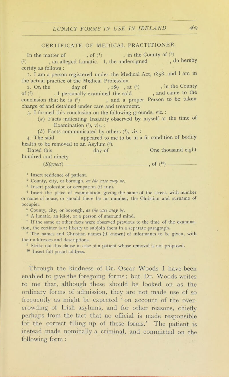 CERTIFICATE OF MEDICAL PRACTITIONER. In the matter of , of (i) , in the County of ('^) (•'') , an alleged Lunatic. I, the undersigned , do hereby certify as follows : r. I am a person registered under the Medical Act, 1858, and I am m the actual practice of the Medical Profession. 2. On the day of , 189 , at (•*) , in the County of C') , I personally examined the said , and came to the conclusion that he is () , and a proper Person to be taken charge of and detained under care and treatment. 3. I formed this conclusion on the following grounds, viz. : (a) Facts indicating Insanity observed by myself at the time of Examination (), viz. : (d) Facts communicated by others {^), viz. : 4. The said appeared to me to be in a fit condition of bodily health to be removed to an Asylum (). Dated this day of One thousand eight hundred and ninety {Signed) , of ' Insert residence of patient. - County, city, or borough, as the case may he. Insert profession or occupation (if any). ■* Insert the place of examination, giving the name of the street, with number or name of house, or should there be no number, the Christian and surname of occupier. * County, city, or borough, as the case tiiay be.  A lunatic, an idiot, or a person of unsound mind. 'If the same or other facts were observed previous to the time of the examina- tion, the certifier is at liberty to subjoin them in a separate paragraph. ^ The names and Christian names (if known) of informants to be given, with their addresses and descriptions. ^ Strike out this clause in case of a patient whose removal is not proposed. Insert full postal address. Through the kindness of Dr. Oscar Woods I have been enabled to give the foregoing forms; but Dr. Woods writes to me that, although these should be looked on as the ordinary forms of admission, they are not made use of so frequently as might be expected ' on account of the over- crowding of Irish asylums, and for other reasons, chiefly perhaps from the fact that no official is made responsible for the correct filling up of these forms.' The patient is instead made nominally a criminal, and committed on the following form :