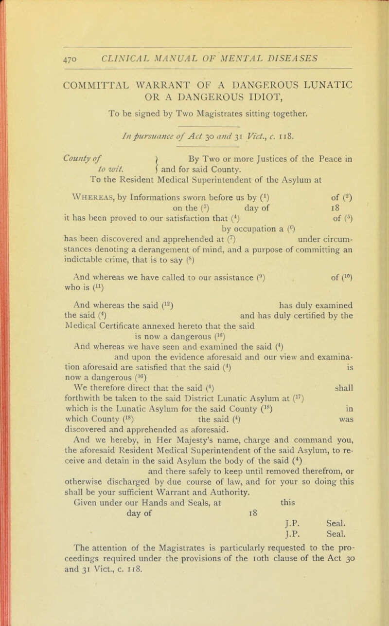 COMMITTAL WARRANT OF A DANGEROUS LUNATIC OR A DANGEROUS IDIOT, To be signed by Two Magistrates sitting together. In pursuance of Act 30 txmi 31 Vict.^ c. 118. County of ) By Two or more Justices of the Peace in to wit. \ and for said County. To the Resident Medical Superintendent of the Asylum at Whereas, by Informations sworn before us by (') of (^) on the (^) day of 18 it has been proved to our satisfaction that (^) of by occupation a has been discovered and apprehended at () under circum- stances denoting a derangement of mind, and a purpose of committing an indictable crime, that is to say (**) And whereas we have called to our assistance ('•') of i^^) who is (^^) And whereas the said (^^) has duly examined the said (*) and has duly certified by the Medical Certificate annexed hereto that the said is now a dangerous (^*') And whereas we have seen and examined the said C) and upon the evidence aforesaid and our view and examina- tion aforesaid are satisfied that the said (**) is now a dangerous (■) We therefore direct that the said (^) shall forthwith be taken to the said District Lunatic Asylum at (i) which is the Lunatic Asylum for the said County i}^) in which County i}^) the said (■') was discovered and apprehended as aforesaid. And we hereby, in Her Majesty's name, charge and command you, the aforesaid Resident Medical Superintendent of the said Asylum, to re- ceive and detain in the said Asylum the body of the said (*) and there safely to keep until removed therefrom, or otherwise discharged by due course of law, and for your so doing this shall be your sufficient Warrant and Authority. Given under our Hands and Seals, at this day of 18 J.P. Seal. J. P. Seal. The attention of the Magistrates is particularly requested to the pro- ceedings recjuired under the provisions of the loth clause of the Act 30 and 31 Vict., c. 118.