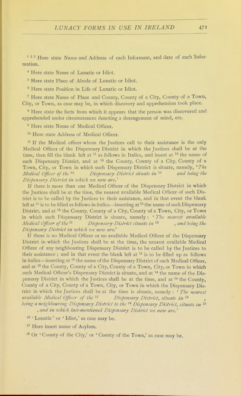 ^ - ^ Here state Name and Address of each Informant, and date of each'Infor- mation. ■* Here state Name of Lunatic or Idiot. ^ Here state Place of Abode of Lunatic or Idiot. ^ Here state Position in Life of Lunatic or Idiot. ^ Here state Name of Place and County, County of a City, County of a Town, City, or Town, as case may be, in which discovery and apprehension took place. ^ Here state the facts from which it appears that the person was discovered and apprehended under circumstances denoting a derangement of mind, etc. ^ Here state Name of Medical Officer. ^ Here state Address of Medical Officer.  If the Medical officer whom the Justices call to their assistance is the only Medical Officer of the Dispensary District in which the Justices shall be at the time, then fill the blank left at as follows in Italics, and insert at the name of such Dispensary District, and at the County, County of a City. County of a Town, City, or Town in which such Dispensary District is situate, namely, ' 7Vie Medical Officer of the ^- Dispensary District situate in and being the Dispensary District in which we now are.' If there is more than one Medical Ofificer of the Dispensary District in which the Justices shall be at the time, the nearest available Medical Officer of such Dis- trict is to l)e called by the Justices to their assistance, and in that event the blank left at is to be filled as follows in italics—inserting at^ the name of such Dispensary District, and at the County, County of a City, County of a Town, City, or Town in which such Dispensary District is situate, namely : ' T/ie nearest available Aledical Officer of the ^- Dispensary District situate in , and being the Dispensary District in which we noxv are.^ If there is no Medical Officer or no available Medical Officer of the Dispensary District in which the Justices shall be at the time, the nearest available Medical Officer of any neighbouring Dispensary District is to be called by the Justices to their assistance ; and in that event the blank left at  is to be filled up as follows in italics—inserting at the name of the Dispensary District of such Medical Officer, and at  the County, County of a City, County of a Town, City, or Town in which such Medical Officer's Dispensary District is situate, and at the name of the Dis- pensary District in which the Justices shall be at the time, and at '^^ the County, County of a City, County of a Town, City, or Town in which the Dispensary Dis- trict in which the Justices shall be at the time is situate, namely : ' The nearest available Medical Officer of the Dispensary District, situate in , being a neighbouring Dispensary District to the '^^ Dispensary District, situate in , and in whicJi last-mentioned Dispensary District 7ve noiv are.'' ' Lunatic ' or ' Idiot,' as case may be. Here insert name of Asylum. Or ' County of the City,' or ' County of the Town,' as case may be.