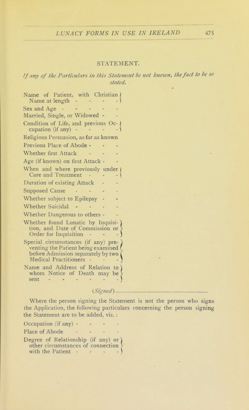 STATEMENT. //any of the Particulars in this Statement be not known, the fact to be so stated. Name of Patient, with Christian ) Name at length - - - - i Sex and Age Married, Single, or Widowed - Condition of Life, and previous Oc- > cupation (if any) - - - - i Religious Persuasion, as far as known Previous Place of Abode - Whether first Attack . - . Age (if known) on first Attack- When and where previously under i Care and Treatment - - -\ Duration of existing Attack Supposed Cause . . . . Whether subject to Epilepsy - Whether vSuicidal - - - - Whether Dangerous to others - Whether found Lunatic by Inquisi- \ tion, and Date of Commission or > Order for Inquisition - - - } Special circumstances (if any) pre- ^ venting the Patient being examined ( before Admission separately by two I Medical Practitioners - - - ; Name and Address of Relation to ] whom Notice of Death may be > sent ) (Signed) . — Where the person signing the Statement is not the person who signs the Application, the following particulars concerning the person signing the Statement are to be added, viz. : Occupation (if any) - - - - Place of Abode . . . . Degree of Relationship (if any) or ] other circumstances of connection > with the Patient - - - - )