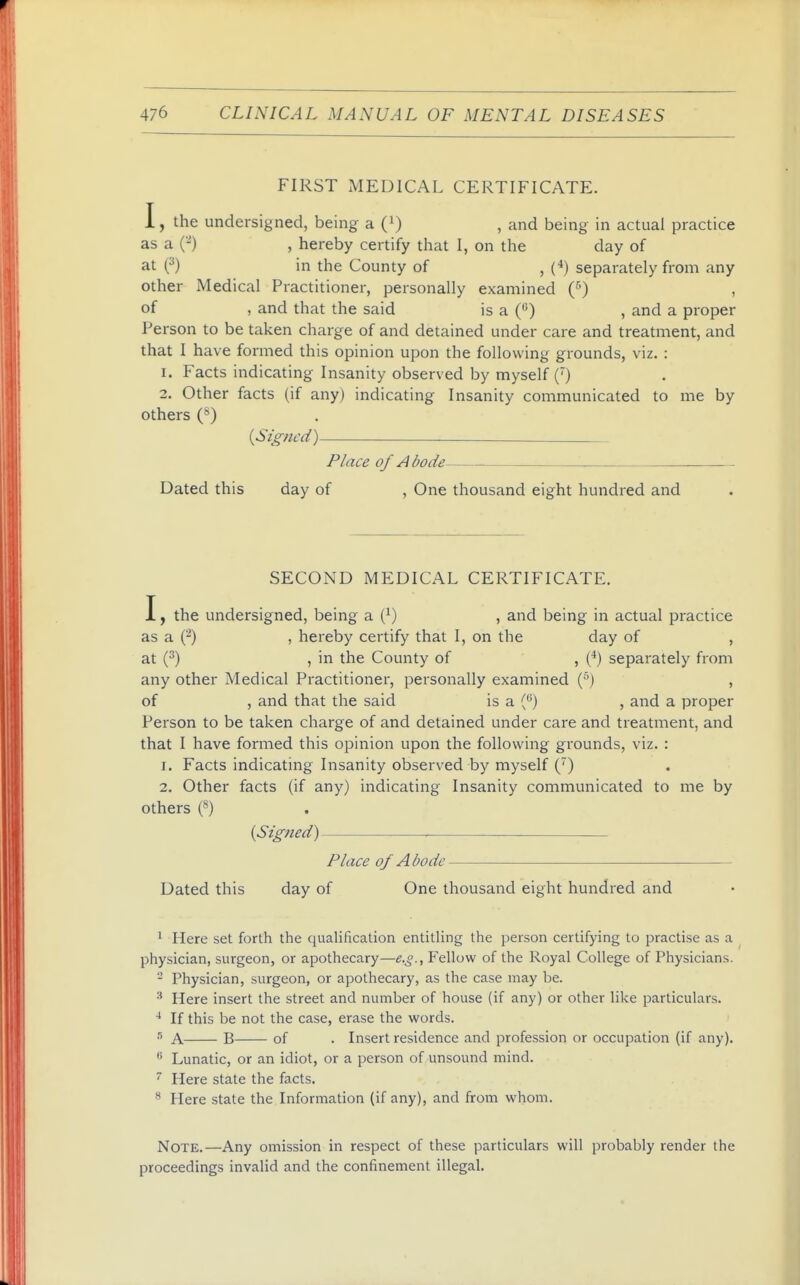 FIRST MEDICAL CERTIFICATE. I, the undersigned, being a (i) , and being in actual practice as a (-) , hereby certify that I, on the day of at O in the County of ,(••) separately from any other Medical Practitioner, personally examined (^) , of , and that the said is a () , and a proper Person to be taken charge of and detained under care and treatment, and that I have formed this opinion upon the following grounds, viz. : 1. Facts indicating Insanity observed by myself (') 2. Other facts (if any) indicating Insanity communicated to me by others (*) {Signed) Place of A bode Dated this day of , One thousand eight hundred and SECOND MEDICAL CERTIFICATE. I, the undersigned, being a (^) , and being in actual practice as a (2) , hereby certify that I, on the day of , at (^) , in the County of , (*) separately from any other Medical Practitioner, personally examined () , of , and that the said is a () , and a proper Person to be taken charge of and detained under care and treatment, and that I have formed this opinion upon the following grounds, viz. : 1. Facts indicating Insanity observed by myself (') 2, Other facts (if any) indicating Insanity communicated to me by others (*) {Signed) ■ Place of Abode Dated this day of One thousand eight hundred and ^ Here set forth the qualification entitling the person certifying to practise as a physician, surgeon, or apothecary—e.g.. Fellow of the Royal College of Physicians. - Physician, surgeon, or apothecary, as the case may be. Here insert the street and number of house (if any) or other like particulars. * If this be not the case, erase the words. A B of . Insert residence and profession or occupation (if any). Lunatic, or an idiot, or a person of unsound mind. Here state the facts. Here state the Information (if any), and from whom. Note.—Any omission in respect of these particulars will probably render the proceedings invalid and the confinement illegal.