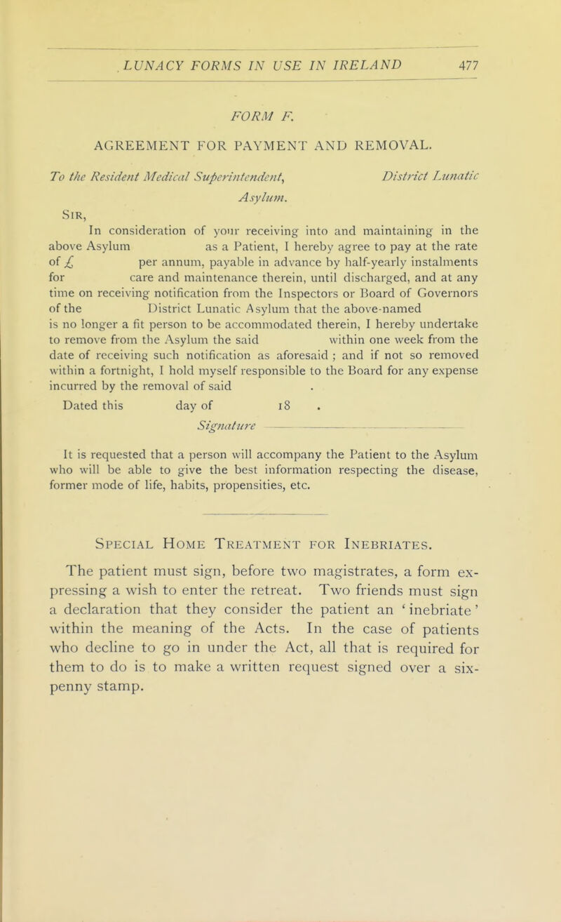 FORM F. AGREEMENT FOR PAYMENT AND REMOVAL. To the Residejit Medical Superinfcftdcfit, Distric/ Lunatic Asylum. Sir, In consideration of your receiving into and maintaining in the above Asylum as a Patient, I hereby agree to pay at the rate of £ per annum, payable in advance by half-yearly instalments for care and maintenance therein, until discharged, and at any time on receiving notification from the Inspectors or Board of Governors of the District Lunatic Asylum that the above-named is no longer a fit person to be accommodated therein, I hereby undertake to remove from the Asylum the said within one week from the date of receiving such notification as aforesaid ; and if not so removed within a fortnight, I hold myself responsible to the Board for any expense incurred by the removal of said Dated this day of i8 . Signature It is requested that a person will accompany the Patient to the Asylum who will be able to give the best information respecting the disease, former mode of life, habits, propensities, etc. Special Home Treatment for Inebriates. The patient must sign, before two magistrates, a form ex- pressing a wish to enter the retreat. Two friends must sign a declaration that they consider the patient an ' inebriate ' within the meaning of the Acts. In the case of patients who dechne to go in under the Act, all that is required for them to do is to make a written request signed over a six- penny stamp.