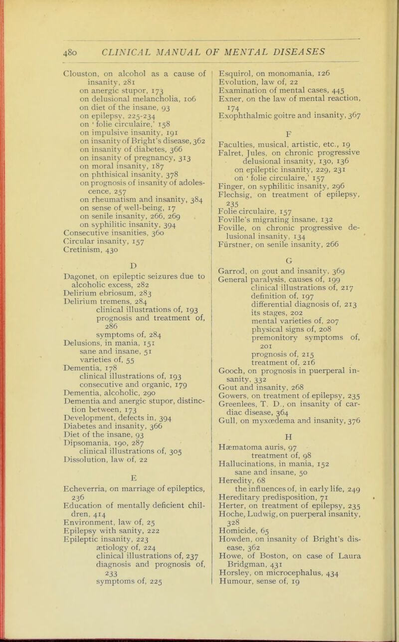 Clouston, on alcohol as a cause of insanity, 281 on anergic stupor, 173 on delusional melancholia, 106 on diet of the insane, 93 on epilepsy, 225-234 on ' folie circulaire,' 158 on impulsive insanity, igi on insanity of Bright's disease, 362 on insanity of diabetes, 366 on insanity of pregnancy, 313 on moral insanity, 187 on phthisical insanity, 378 on prognosis of insanity of adoles- cence, 257 on rheumatism and insanity, 384 on sense of well-being, 17 on senile insanity, 266, 269 on syphilitic insanity, 394 Consecutive insanities, 360 Circular insanit)-, 157 Cretinism, 430 D Dagonet, on epileptic seizures due to alcoholic excess, 282 Delirium ebriosum, 283 Delirium tremens, 284 clinical illustrations of, 193 prognosis and treatment of, 286 symptoms of, 284 Delusions, in mania, 151 sane and insane, 51 varieties of, 55 Dementia, 178 clinical illustrations of, 193 consecutive and organic, 179 Dementia, alcoholic, 290 Dementia and anergic stupor, distinc- tion between, 173 Development, defects in, 394 Diabetes and insanity, 366 Diet of the insane, 93 Dipsomania, 190, 287 clinical illustrations of, 305 Dissolution, law of, 22 E Echeverria, on marriage of epileptics, 236 Education of mentally deficient chil- dren, 414 Environment, law of, 25 Epilepsy with sanity, 222 Epileptic insanity, 223 aetiology of, 224 clinical illustrations of, 237 diagnosis and prognosis of, 233 symptoms of, 225 ' Esquirol, on monomania, 126 Evolution, law of, 22 Examination of mental cases, 445 Exner, on the law of mental reaction. Exophthalmic goitre and insanity, 367 F Faculties, musical, artistic, etc., 19 Falret, Jules, on chronic progressive delusional insanity, 130, 136 on epileptic insanity, 229, 231 on ' folie circulaire,' 157 Finger, on syphilitic insanity, 296 Flechsig, on treatment of epilepsy, 235 Folie circulaire, 157 Foville's migrating insane, 132 Foville, on chronic progressive de- lusional insanity, 134 Fiirstner, on senile insanity, 266 G Garrod, on gout and insanity, 369 General paralysis, causes of, 199 clinical illustrations of, 217 definition of, 197 differential diagnosis of, 213 its stages, 202 mental varieties of, 207 physical signs of, 208 premonitory symptoms of, 201 prognosis of, 215 treatment of, 216 Gooch, on prognosis in puerperal in- sanity, 332 Gout and insanity, 268 Gowers, on treatment of epilepsy, 235 Greenlees, T. D., on insanity of car- diac disease, 364 Gull, on myxoedema and insanity, 376 H Hsematoma auris, 97 treatment of, 98 Hallucinations, in mania, 152 sane and insane, 50 Heredity, 68 the influences of, in early life, 249 Hereditary predisposition, 71 Herter, on treatment of epilepsy, 235 Hoche, Ludwig, on puerperal insanity, 328 Homicide, 65 Howden, on insanity of Bright's dis- ease, 362 Howe, of Boston, on case of Laura Bridgman, 431 Horsley, on microcephalus, 434 Humour, sense of, 19