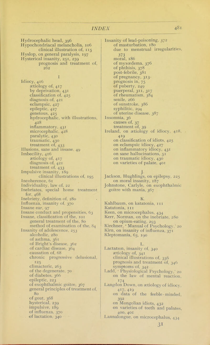 Hydrocephalic head, 396 Hypochondriacal melancholia, 106 clinical illustration of, 115 Hyslop, on general paralysis, 197 Hysterical insanity, 251, 259 prognosis and treatment of, 262 I Idiocy, 416 aetiology of, 417 by deprivation, 431 classification of, 425 diagnosis of, 421 eclampsic, 427 epileptic, 427 genetous, 425 hydrocephalic, with illustrations, 428 inflammatory, 431 microcephalic, 428 paralytic, 430 traumatic, 430 treatment of, 433 Illusions, sane and insane, 49 Imbecility, 416 aetiology of, 417 diagnosis of, 421 treatment of, 433 Impulsive insanity, 189 clinical illustrations of, 195 Incoherence, 61 Individuality, law of, 22 Inebriates, special home treatment for, 468 Inebriety, definition of, 280 Influenza, insanity of, 370 Insane ear, 97 Insane conduct and propensities, 63 Insane, classification of the, loi general treatment of the, 80 method of examination of the, 84 Insanity of adolescence. 253 alcoholic, 280 of asthma, 361 of Bright's disease, 362 of cardiac disease, 364 causation of, 68 chronic progressive delusional, 125 climacteric, 263 of the degenerate, 70 of diabetes, 366 epileptic, 223 of exophthalmic goitre, 367 general principles of treatment of, 80 of gout, 368 hysterical, 259 impulsive, 189 of influenza, 370 of lactation, 340 Insanity of lead-poisoning, 372 of masturbation, 180 due to menstrual irregularities, 373 moral, 186 of myxoedema, 376 of phthisis, 378 post-febrile, 381 of pregnancy, 313- prognosis in, 75 of puberty, 249 puerperal, 311, 317 of rheumatism, 384 senile, 266 of sunstroke, 386 syphilitic, 294 of uterine disease, 387 Insomnia, 36 causes of, 37 treatment of, 39 Ireland, on aetiology of idiocy, 418, 419 on classification of idiots, 423 on eclampsic idiocy, 427 on inflammatory idiocy, 431 on sane hallucinations, 51 on traumatic idiocy, 430 on varieties of palate, 401 . J- Jackson, Hughlings, on epilepsy, 225 on moral insanity, 187 Johnstone, Carlyle, on exophthalmic goitre with mania, 367 K. Kahlbaum, on katatonia, iii Katatonia, iii Keen, on microcephalus, 434 Kerr, Norman, on the inebriate, 280 on opium-eating, 293 Kirchner, ' Manual of Psychology,' 20 Kirn, on insanity of influenza, 371 Kleptomania, 63, igo L. Lactation, insanit}- of, 340 aetiology of, 341 clinical illustrations of, 356 prognosis and treatment of, 346 symptoms of, 342 Ladd, ' Physiological Psychology,' 20 on the law of mental reaction, 174 Langdon Down, on ietiology of idioc\-, 417. 419 on data of the feeble-minded, 392 on Mongolian idiots, 432 on varieties of teeth and palates, 400, 401 Lannalongue, on microcephalus, 434 31