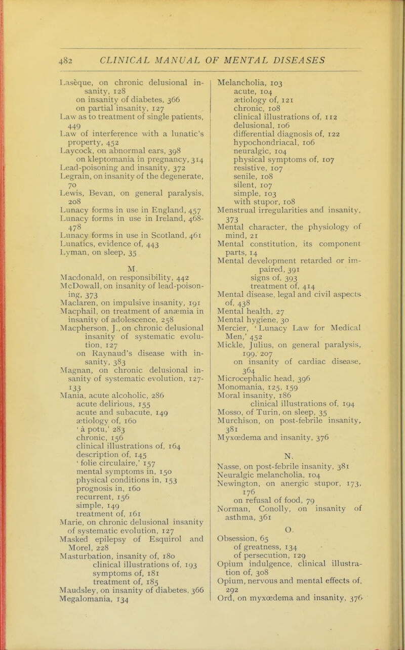 Laseque, on chronic delusional in- sanity, 128 on insanity of diabetes, 366 on partial insanity, 127 Law as to treatment of single patients, 449 Law of interference with a lunatic's property, 452 Lay cock, on abnormal ears, 398 on kleptomania in pregnancy, 314 Lead-poisoning and insanity, 372 Legrain, on insanity of the degenerate, 70 Lewis, Bevan, on general paralysis, 208 Lunacy forms in use in England, 457 Lunacy forms in use in Ireland, 468- 478 Lunacy forms in use in Scotland, 461 Lunatics, evidence of, 443 Lyman, on sleep, 35 M. Macdonald, on responsibility, 442 McDowall, on insanity of lead-poison- ing. 373 Maclaren, on impulsive insanity, 191 Macphail, on treatment of anaemia in insanity of adolescence, 258 Macpherson, J., on chronic delusional insanity of systematic evolu- tion, 127 on Raynaud's disease with in- sanity, 383 Magnan, on chronic delusional in- sanity of systematic evolution, 127- 133 Mania, acute alcoholic, 286 acute delirious, 155 acute and subacute, 149 aetiology of, 160 ' a potu,' 283 chronic, 156 clinical illustrations of, 164 description of, 145 ■ folic circulaire,' 157 mental symptoms in, 150 physical conditions in, 153 prognosis in, 160 recurrent, 156 simple, 149 treatment of, 161 .\farie, on chronic delusional insanity of systematic evolution, 127 Masked epilepsy of Esquirol and Morel, 228 Masturbation, insanity of, 180 clinical illustrations of, 193 symptoms of, 181 treatment of, 185 Maudsley, on insanity of diabetes, 366 Megalomania, 134 Melancholia, 103 acute, 104 aetiology of, 121 chronic, 108 clinical illustrations of, 112 delusional, 106 differential diagnosis of, 122 hypochondriacal, 106 neuralgic, 104 physical symptoms of, 107 resistive, 107 senile, 108 silent, 107 simple, 103 with stupor, 108 Menstrual irregularities and insanity, 373 Mental character, the physiology of mind, 21 Mental constitution, its component parts, 14 Mental development retarded or im- paired, 391 signs of, 393 treatment of, 414 Mental disease, legal and civil aspects of, 438 Mental health, 27 Mental hygiene, 30 Mercier, ' Lunacy Law for Medical Men,' 452 Mickle, Julius, on general paralysis. 199, 207 on insanity of cardiac disease, 364 Microcephalic head, 396 Monomania, 125, 159 Moral insanity, 186 clinical illustrations of, 194 Mosso, of Turin, on sleep, 35 Murchison, on post-febrile insanity, 381 Myxoedema and insanity, 376 N. Nasse, on post-febrile insanity, 381 Neuralgic melancholia, 104 Newington, on anergic stupor, 173, 176 on refusal of food, 79 Norman, Conolly, on insanity of asthma, 361 O. Obsession, 65 of greatness, 134 of persecution, 129 Opium indulgence, clinical illustra- tion of, 308 Opium, nervous and mental effects of, 292 Ord, on myxoedema and insanity, 376