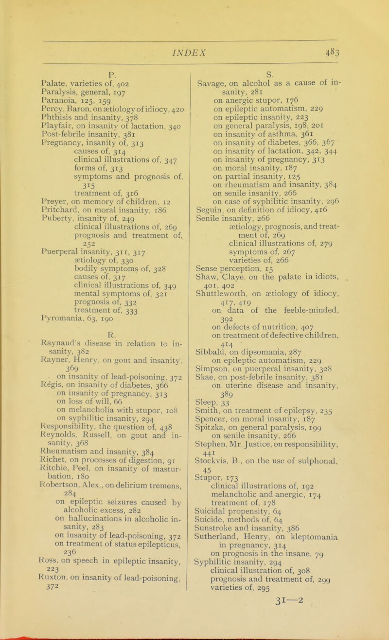 P. Palate, varieties of, 402 Paralysis, general, 197 Paranoia, 125, 159 Percy, Baron, on aetiology of idiocy, 420 I'hthisis and insanity, 378 Playfair, on insanity of lactation, 340 I'ost-febrile insanity, 381 Pregnancy, insanity of, 313 causes of, 314 clinical illustrations of, 347 forms of, 313 symptoms and prognosis of, 315 treatment of, 316 Preyer, on memory of children, 12 Pritchard, on moral insanity, 186 Puberty, insanity of, 249 clinical illustrations of, 269 prognosis and treatment of, 252 Puerperal insanity, 311, 317 aetiology of, 330 bodily symptoms of, 328 causes of, 317 clinical illustrations of, 349 mental symptoms of, 321 prognosis of, 332 treatment of, 333 Pyromania, 63, igo R, Raynaud's disease in relation to in- sanity, 382 Rayner, Henry, on gout and insanity, 369 on insanity of lead-poisoning, 372 Regis, on insanity of diabetes, 366 on insanity of pregnancy, 313 on loss of will, 66 on melancholia with stupor, loS on syphilitic insanity, 294 Responsibility, the question of, 438 Reynolds, Russell, on gout and in- sanity, 368 Rheumatism and insanity, 384 Richet, on processes of digestion, 91 Pitchie, Peel, on insanity of mastur- bation, 180 Robertson, Alex., on delirium tremens 284 on epileptic seizures caused by alcoholic excess, 282 on hallucinations in alcoholic in- sanity, 283 on insanity of lead-poisoning, 372 on treatment of status epilepticus, 236 Ross, on speech in epileptic insanity, 223 Ruxton, on insanity of lead-poisoning, 372 S. Savage, on alcohol as a cause of in- sanity, 281 on anergic stupor, 176 on epileptic automatism, 229 on epileptic insanity, 223 on general paralysis, 198, 201 on insanity of asthma, 361 on insanity of diabetes, 366, 367 on insanity of lactation, 342, 344 on insanity of pregnancy, 313 on moral insanity, 187 on partial insanity, 125 on rheumatism and insanity, 384 on senile insanity, 266 on case of syphilitic insanity, 296 Seguin, on definition of idiocy, 416 Senile insanity, 266 aetiology, prognosis, and treat- ment of, 269 clinical illustrations of, 279 symptoms of, 267 varieties of, 266 Sense perception, 15 Shaw, Claye, on the palate in idiots, 401, 402 Shuttleworth, on aetiology of idiocy, 4^7. 419 on data of the feeble-minded, 392 on defects of nutrition, 407 on treatment of defective children, 414 Sibbald, on dipsomania, 287 on epileptic automatism, 229 Simpson, on puerperal insanity, 32S Skae, on post-febrile insanity, 381 on uterine disease and insanity, 389 Sleep, 33 Smith, on treatment of epilepsy, 235 Spencer, on moral insanity, 187 Spitzka, on general paralysis, igg on senile insanity, 266 Stephen, Mr. Justice, on responsibility, 441 Stockvis, B., on the use of sulphonal, 45 Stupor, 173 clinical illustrations of, 192 melancholic and anergic, 174 treatment of, 178 Suicidal propensity, 64 Suicide, methods of, 64 Sunstroke and insanity, 386 Sutherland, Henry, on kleptomania in pregnancy, 314 on prognosis in the insane, 79 Syphilitic insanity, 294 clinical illustration of, 308 prognosis and treatment of, 299 varieties of, 295 31—2
