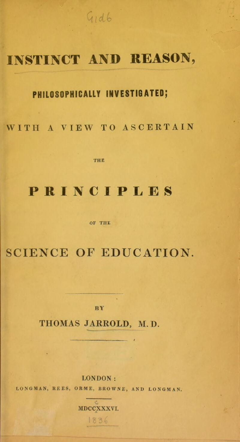 INSTINCT AND REASON, PHILOSOPHICALLY INVESTIGATED; WITH A VIEW TO ASCERTAIN THE PRINCIPLES OF THE SCIENCE OF EDUCATION. BY THOMAS JARROLD, M.D. ——_—I LONDON: LONGMAN, R£ES, ORME, BROWNE, AND LONGMAN. MDCCXXXVI. 1 I f •