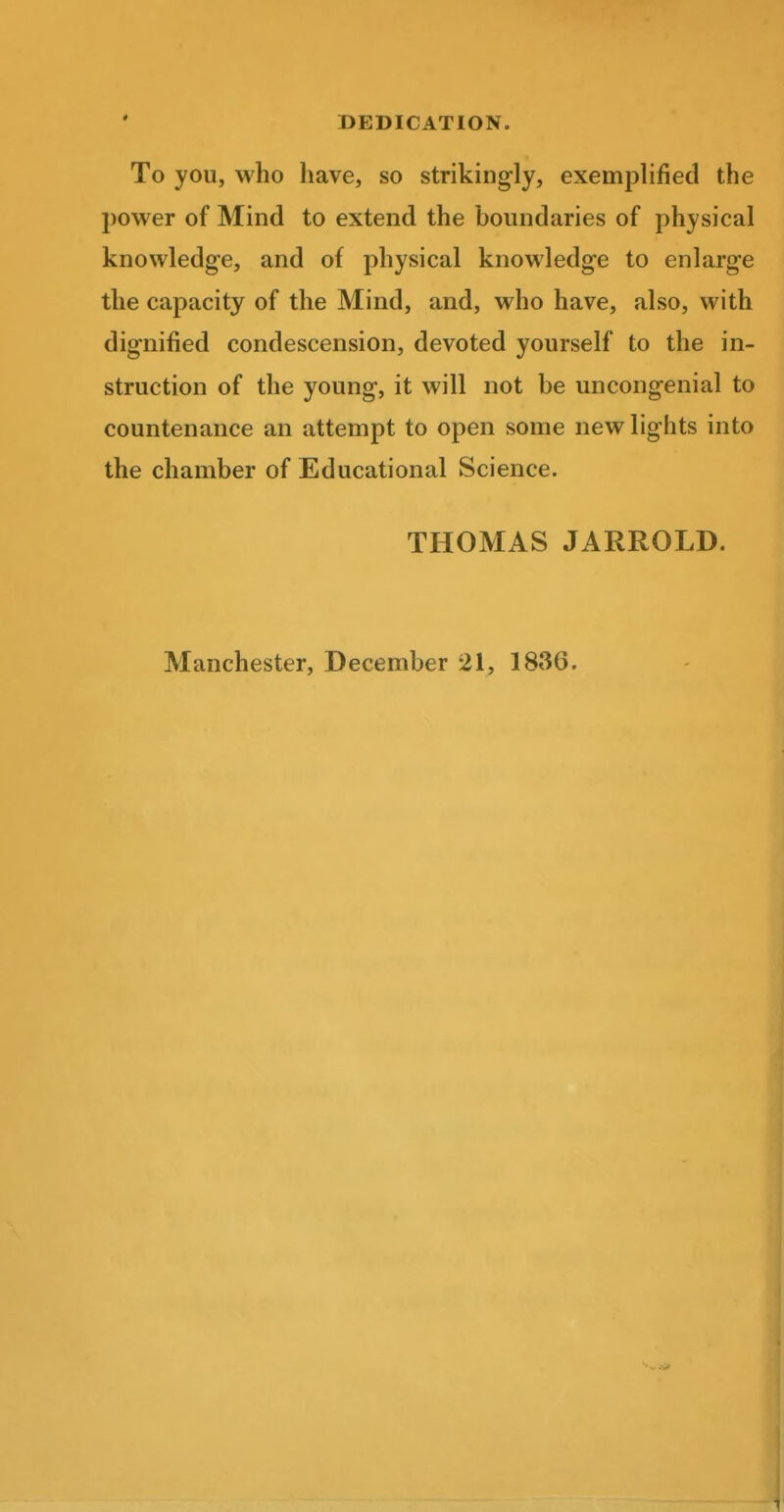 DEDICATION. To you, who have, so strikingly, exemplified the power of Mind to extend the boundaries of physical knowledge, and of physical knowledge to enlarge the capacity of the Mind, and, who have, also, with dignified condescension, devoted yourself to the in- struction of the young, it will not be uncongenial to countenance an attempt to open some new lights into the chamber of Educational Science. THOMAS JARROLD. Manchester, December 21, 1836.