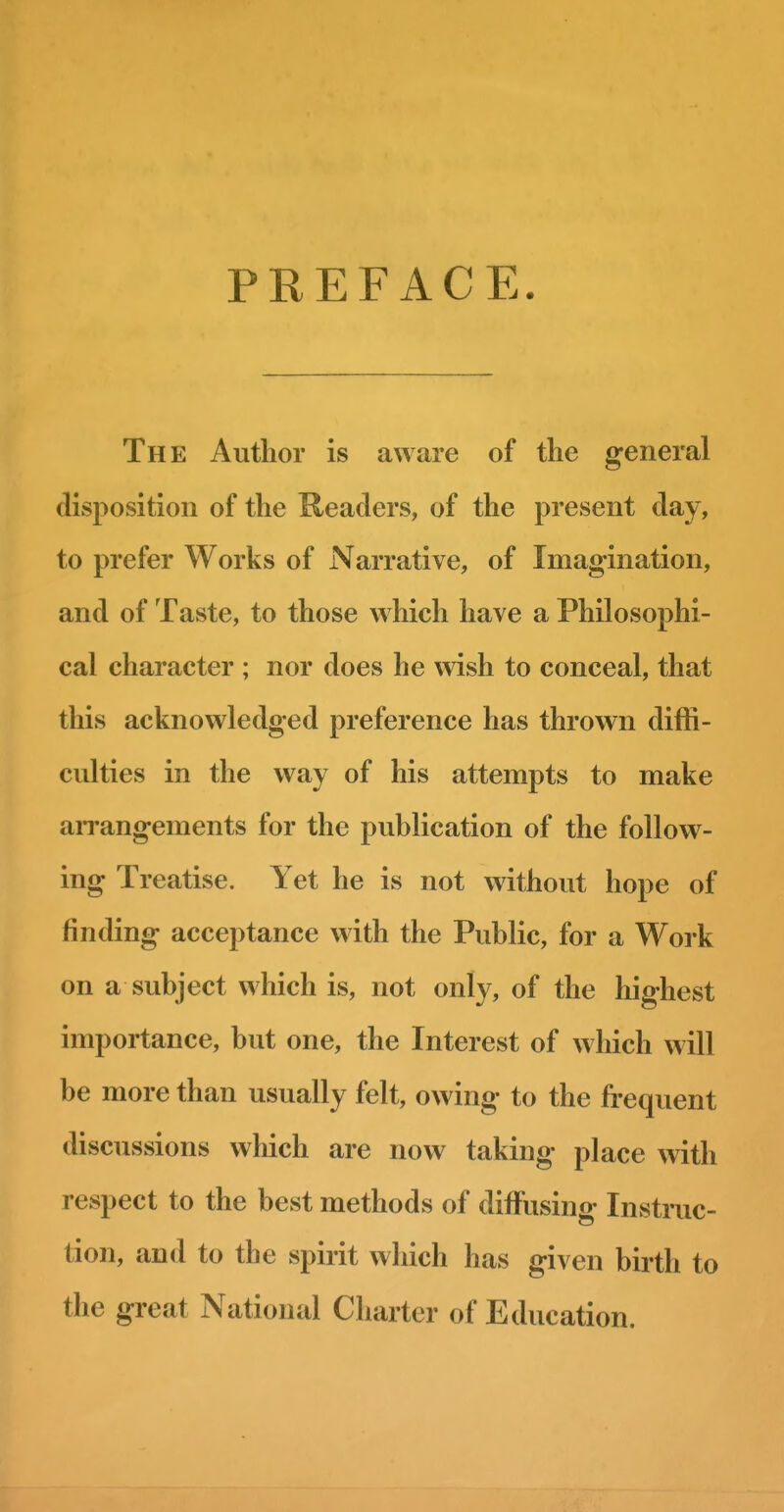 I I PREFACE. The Author is aware of the general disposition of the Readers, of the present day, to prefer Works of Narrative, of Imagination, and of Taste, to those which have a Philosophi- cal character ; nor does he wish to conceal, that this acknowledged preference has thrown diffi- cvilties in the way of his attempts to make arrangements for the publication of the follow- ing Treatise. Yet he is not without hope of finding acceptance with the Public, for a Work on a subject which is, not only, of the highest importance, but one, the Interest of which will be more than usually felt, owing to the frequent discussions which are now taking place with respect to the best methods of diffusing Instruc- tion, and to the spirit which has given birth to the great National Charter of Education.