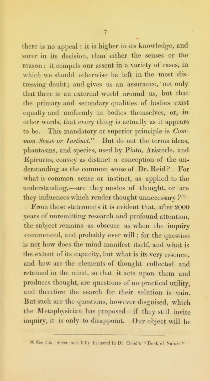 there is no appeal: it is hig-her in its knowledge, and surer in its decision, than either the senses or the reason : it compels our assent in a variety of cases, in which we should otherwise be left in the most dis- tressing doubt; and gives us an assurance, not only that there is an external w^orld around us, but that the primary and secondary qualities of bodies exist equally and uniformly in bodies themselves, or, in other words, that every thing is actually as it appears to be. This mandatory or superior principle is Com- mon Sense or Instinct.'' But do not the terms ideas, phantasms, and species, used by Plato, Aristotle, and Epicurus, convey as distinct a conception of the un- derstanding as the common sense of Dr. Reid ? For what is common sense or instinct, as applied to the understanding,—are they modes of thought, or are they influences which render thought unnecessary ?^-^ From these statements it is evident that, after 2000 years of unremitting research and profound attention, the subject remains as obscure as when the inquiry commenced, and probably ever will; for the question is not how does the mind manifest itself, and what is the extent of its capacity, but what is its very essence, and how are the elements of thought collected and retained in the mind, so that it acts upon them and produces thought, are questions of no practical utility, and therefore the search for their solution is vain. But such are the questions, however disguised, which the Metaphysician has proposed—if they still invite inquiry, it is only to disappoint. Our object will be (a) Sec this subject more fully discussed in Dr. Good's  Book of Nature.