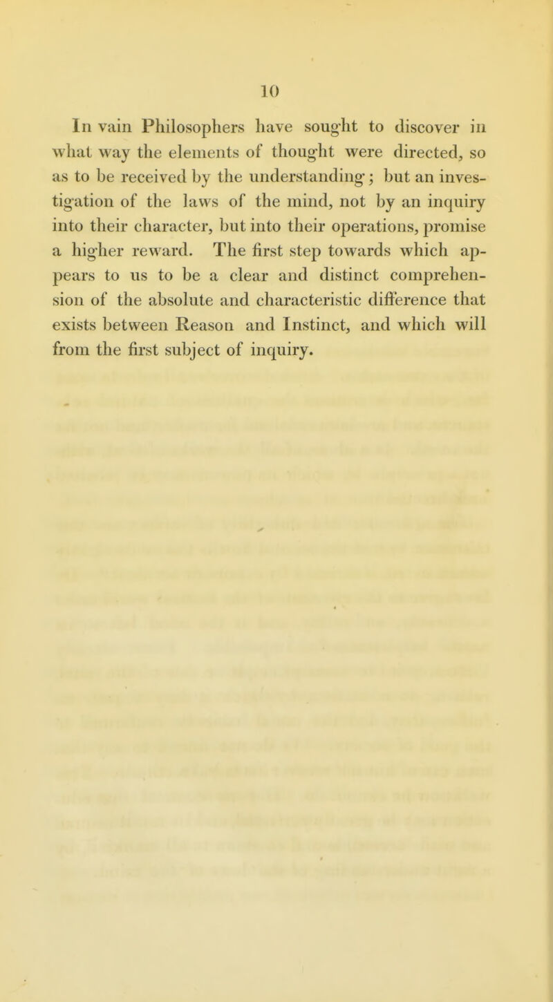 In vain Philosophers have sought to discover in what way the elements of thought were directed, so as to be received by the understanding-; but an inves- tigation of the laws of the mind, not by an inquiry into their character, but into their operations, promise a higher reward. The first step towards which ap- pears to us to be a clear and distinct comprehen- sion of the absolute and characteristic difference that exists between Reason and Instinct, and which will from the first subject of inquiry.