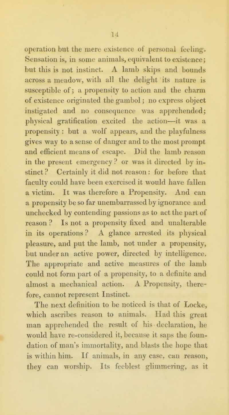 I 14 operation but the mere existence of personal feeling. Sensation is, in some animals, equivalent to existence; but this is not instinct. A lamb skips and bounds across a meadow, with all the delight its nature is susceptible of; a propensity to action and the charm of existence originated the gambol; no express object instigated and no consequence was apprehended; physical gratification excited the action—it was a propensity : but a wolf appears, and the playfulness gives way to a sense of danger and to the most prompt and efficient means of escape. Did the lamb reason in the present emergency ? or was it directed by in- stinct? Certainly it did not reason : for before that faculty could have been exercised it would have fallen a victim. It was therefore a Propensity. And can a propensity be so far unembarrassed by ignorance and unchecked by contending passions as to act the part of reason ? Is not a propensity fixed and unalterable in its operations ? A glance arrested its physical pleasure, and put the lamb, not under a propensity, but under an active power, directed by intelligence. The appropriate and active measures of the lamb could not form part of a propensity, to a definite and almost a mechanical action. A Propensity, there- fore, cannot represent Instinct. The next definition to be noticed is that of Locke, which ascribes reason to animals. Had this great man apprehended the result of his declaration, he would have re-considered it, because it saps the foun- dation of man's immortality, and blasts the hope that is within him. If animals, in any case, can reason, they can worship. Its feeblest glimmering, as it