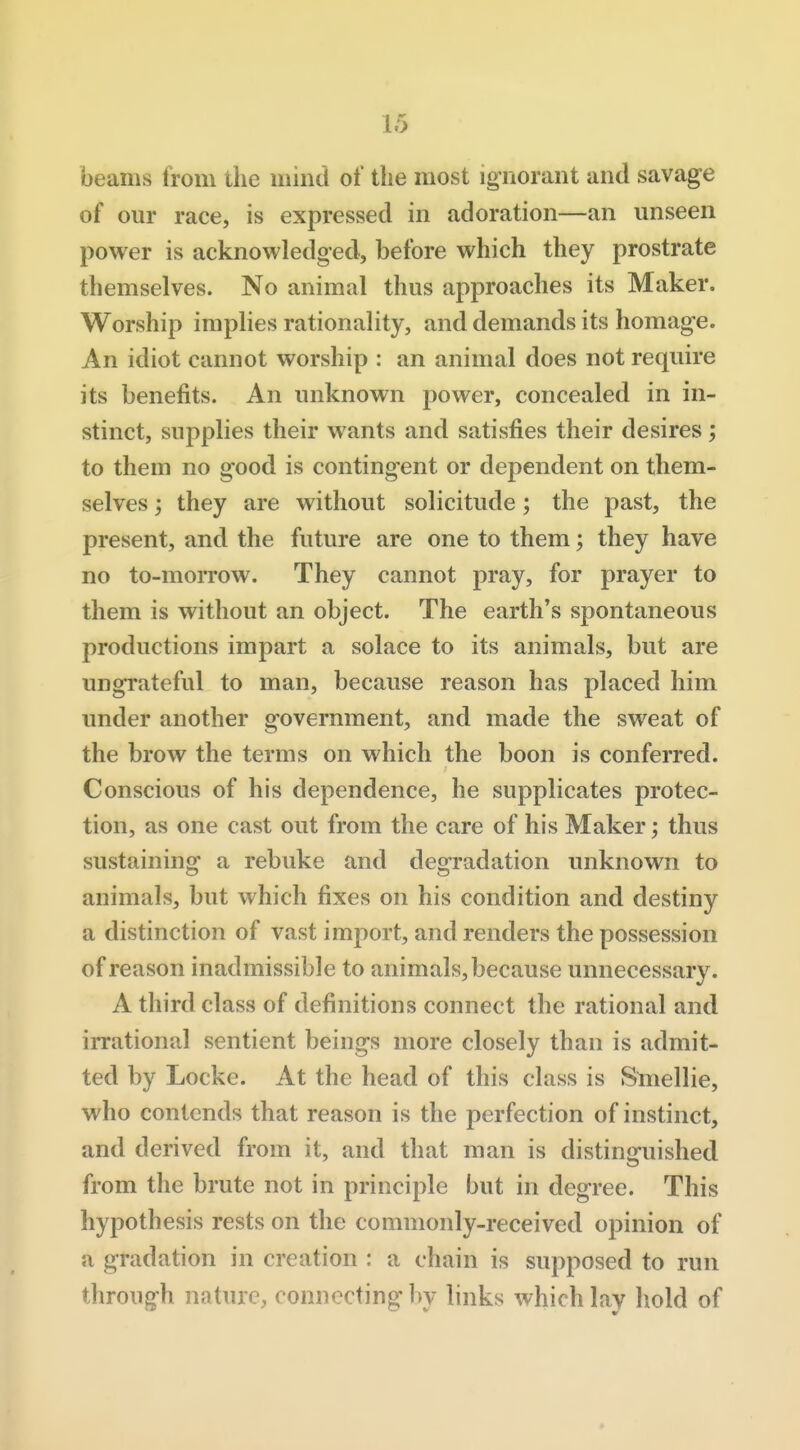 beams from the mind of the most ignorant and savage of our race, is expressed in adoration—an unseen power is acknowledged, before which they prostrate themselves. No animal thus approaches its Maker. Worship implies rationality, and demands its homage. An idiot cannot worship : an animal does not require its benefits. An unknown power, concealed in in- stinct, supplies their wants and satisfies their desires; to them no good is contingent or dependent on them- selves ; they are without solicitude; the past, the present, and the future are one to them; they have no to-morrow. They cannot pray, for prayer to them is without an object. The earth's spontaneous productions impart a solace to its animals, but are ungrateful to man, because reason has placed him under another government, and made the sweat of the brow the terms on which the boon is conferred. Conscious of his dependence, he supplicates protec- tion, as one cast out from the care of his Maker; thus sustaining a rebuke and degradation unknown to animals, but which fixes on his condition and destiny a distinction of vast import, and renders the possession of reason inadmissible to animals, because unnecessary. A third class of definitions connect the rational and irrational sentient beings more closely than is admit- ted by Locke. At the head of this class is Sniellie, who contends that reason is the perfection of instinct, and derived from it, and that man is distin<ruished from the brute not in principle but in degree. This hypothesis rests on the commonly-received opinion of a gradation in creation : a chain is supposed to run through nature, connecting hy links which lay hold of