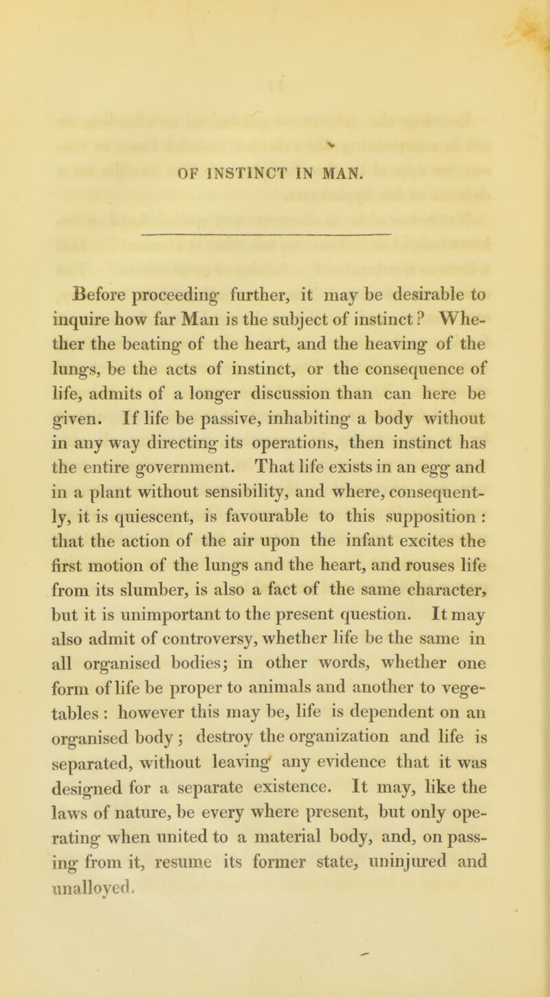 OF INSTINCT IN MAN. Before proceeding further, it may be desirable to inquire how far Man is the subject of instinct ? Whe- ther the beating of the heart, and the heaving of the lungs, be the acts of instinct, or the consequence of life, admits of a longer discussion than can here be given. If life be passive, inhabiting a body without in any way directing its operations, then instinct has the entire government. That life exists in an egg and in a plant without sensibility, and where, consequent- ly, it is quiescent, is favourable to this supposition : that the action of the air upon the infant excites the first motion of the lungs and the heart, and rouses life from its slumber, is also a fact of the same character, but it is unimportant to the present question. It may also admit of controversy, whether life be the same in all organised bodies; in other words, whether one form of life be proper to animals and another to vege- tables : however this may be, life is dependent on an organised body ; destroy the organization and life is separated, without leaving any evidence that it was designed for a separate existence. It may, like the laws of nature, be every where present, but only ope- rating when united to a material body, and, on pass- ing from it, resume its former state, uninjured and unalloyed.