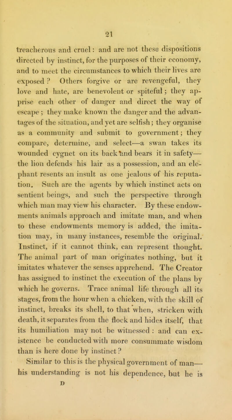 treacherous and cruel: and are not these dispositions directed by instinct, for the purposes of their economy, and to meet the circumstances to which their lives are exposed ? Others forgive or are reveng-eful, they love and hate, are benevolent or spiteful; they ap- prise each otlier of danger and direct the way of escape ; they make known the danger and the advan- tages of the situation, and yet are selfish; they organise as a community and submit to government; they compare, determine, and select—a swan takes its wounded cygnet on its backlind bears it in safety— the lion defends his lair as a possession, and an ele- phant resents an insult as one jealous of his reputa- tion. Such are the agents by which instinct acts on sentient beings, and such the perspective through which man may view his character. By these endow- ments animals approach and imitate man, and when to these endowments memory is added, the imita- tion may, in many instances, resemble the original. Instinct, if it cannot think, can represent thought. The animal part of man originates nothing, but it imitates whatever the senses apprehend. The Creator has assigned to instinct the execution of the plans by which he governs. Trace animal life througli all its stages, from the hour when a chicken, with the skill of instinct, breaks its shell, to that when, stricken with death, it separates from the flock and hides itself, that its humiliation may not be witnessed : and can ex- istence be conducted with more consummate wisdom than is here done by instinct ? Similar to this is the physical government of man— his understanding is not his dependence, but he is