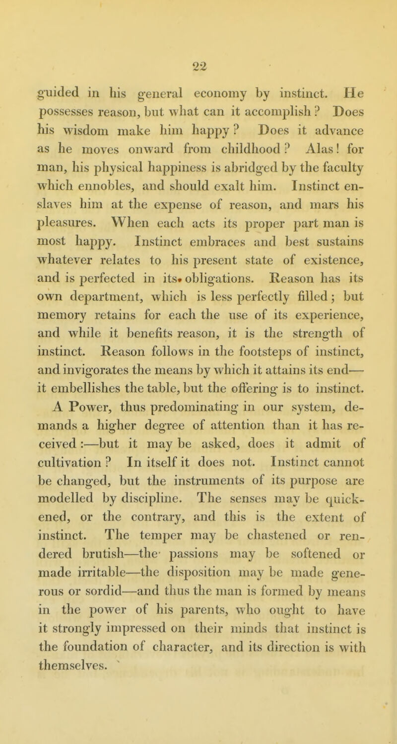 guided in his general economy by instinct. He possesses reason, but what can it accomplish ? Does his wisdom make him happy ? Does it advance as he moves onward from childhood ? Alas! for man, his physical happiness is abridged by the faculty which ennobles, and should exalt him. Instinct en- slaves him at the expense of reason, and mars his pleasures. When each acts its proper part man is most happy. Instinct embraces and best sustains whatever relates to his present state of existence, and is perfected in its* obligations. Reason has its own department, which is less perfectly filled; but memory retains for each the use of its experience, and while it benefits reason, it is the strength of instinct. Reason follows in the footsteps of instinct, and invigorates the means by which it attains its end— it embellishes the table, but the offering is to instinct. A Power, thus predominating in our system, de- mands a higher degree of attention than it has re- ceived :—but it may be asked, does it admit of cultivation ? In itself it does not. Instinct cannot be changed, but the instruments of its purpose are modelled by discipline. The senses may be quick- ened, or the contrary, and this is the extent of instinct. The temper may be chastened or ren- dered brutish—the passions may be softened or made irritable—the disposition may be made gene- rous or sordid—and thus the man is formed by means in the power of his parents, who ought to have it strongly impressed on their minds that instinct is the foundation of character, and its direction is with themselves.