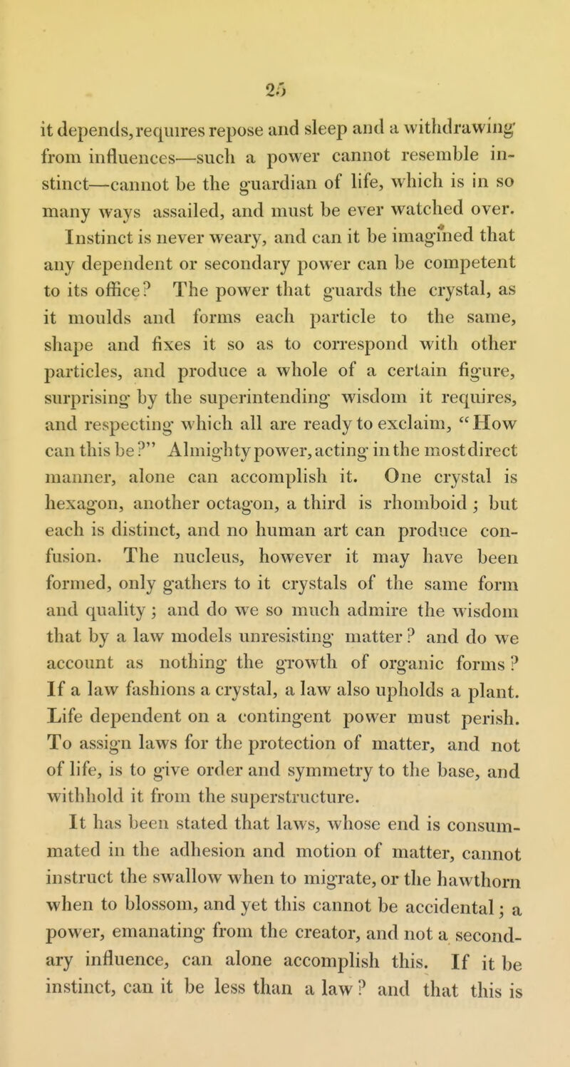 it depends,requires repose and sleep and a withdrawing' from influences—such a power cannot resemble in- stinct—cannot be the g-uardian of life, which is in so many ways assailed, and must be ever watched over. Instinct is never weary, and can it be imagined that any dependent or secondary power can be competent to its office? The power that guards the crystal, as it moulds and forms each particle to the same, shape and fixes it so as to correspond with other particles, and produce a whole of a certain figure, surprising by the superintending wisdom it requires, and respecting which all are ready to exclaim, How can this be? Almighty power, acting in the mostdirect manner, alone can accomplish it. One crystal is hexagon, another octagon, a third is rhomboid; but each is distinct, and no human art can produce con- fusion. The nucleus, however it may have been formed, only gathers to it crystals of the same form and quality; and do we so much admire the wisdom that by a law models unresisting matter ? and do we account as nothing the growth of organic forms ? If a law fashions a crystal, a law also upholds a plant. Life dependent on a contingent power must perish. To assign laws for the protection of matter, and not of life, is to give order and symmetry to the base, and withhold it from the superstructure. It has been stated that laws, whose end is consum- mated in the adhesion and motion of matter, cannot instruct the swallow when to migrate, or the hawthorn when to blossom, and yet this cannot be accidental; a power, emanating from the creator, and not a second- ary influence, can alone accomplish this. If it be instinct, can it be less than a law ? and that this is