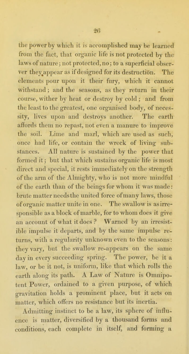 '2G the power by which it is accomplished may be learned from the fact, that organic life is not protected by the laws of nature; not protected, no j to a superficial obser- ver they^appear as if designed for its destruction. The elements pour upon it their fury, which it cannot withstand; and the seasons, as they return in their coiu-se, wither by heat or destroy by cold; and from the least to the greatest, one organised body, of neces- sity, lives upon and destroys another. The earth affords them no repast, not even a manure to improve the soil. Lime and marl, which are used as such, once had life, or contain the wreck of living sub- stances. All nature is sustained by the power that formed it; but that which sustains organic life is most direct and special, it rests immediately on the strength of the arm of the Almighty, who is not more mindful of the earth than of the beings for whom it was made: brute matter needs the united force of many laws, those of organic matter unite in one. The swallow is as irre- sponsible as a block of marble, for to whom does it give an account of what it does ? Warned by an irresist- ible impulse it departs, and by the same impulse re- turns, with a regularity unknown even to the seasons: they vary, but the swallow re-appears on the same day in every succeeding spring. The power, be it a law, or be it not, is uniform, like that which rolls the earth along its path. A Law of Nature is Omnipo- tent Power, ordained to a given purpose, of which gravitation holds a prominent place, but it acts on matter, which offers no resistance but its inertia. Admitting instinct to be a law, its sphere of influ- ence is matter, diversified by a thousand forms and conditions, each complete in itself, and forming a