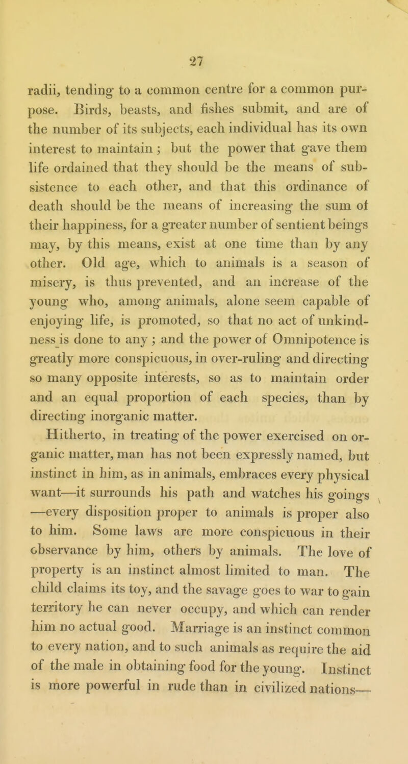 radii, tending to a common centre for a common pur- pose. Birds, beasts, and fishes submit, and are of the number of its subjects, each individual has its own interest to maintain ; but the power that gave them life ordained that they should be the means of sub- sistence to each other, and that this ordinance of death should be the means of increasing- the sum ot their happiness, for a greater number of sentient beings may, by this means, exist at one time than by any other. Old age, which to animals is a season of misery, is thus prevented, and an increase of the young who, among animals, alone seem capable of enjoying life, is promoted, so that no act of unkind- ness is done to any ; and the power of Omnipotence is greatly more conspicuous, in over-ruling and directing so many opposite interests, so as to maintain order and an equal proportion of each species, than by directing inorganic matter. Hitherto, in treating of the power exercised on or- ganic matter, man has not been expressly named, but instinct in him, as in animals, embraces every physical want—it surrounds his path and watches his goings —every disposition proper to animals is proper also to him. Some laws are more conspicuous in their observance by him, others by animals. The love of property is an instinct almost limited to man. The child claims its toy, and the savage goes to war to gain territory he can never occupy, and wliich can render him no actual good. Marriage is an instinct common to every nation, and to such animals as require the aid of the male in obtaining food for the young. Instinct is more powerful in rude than in civilized nations—