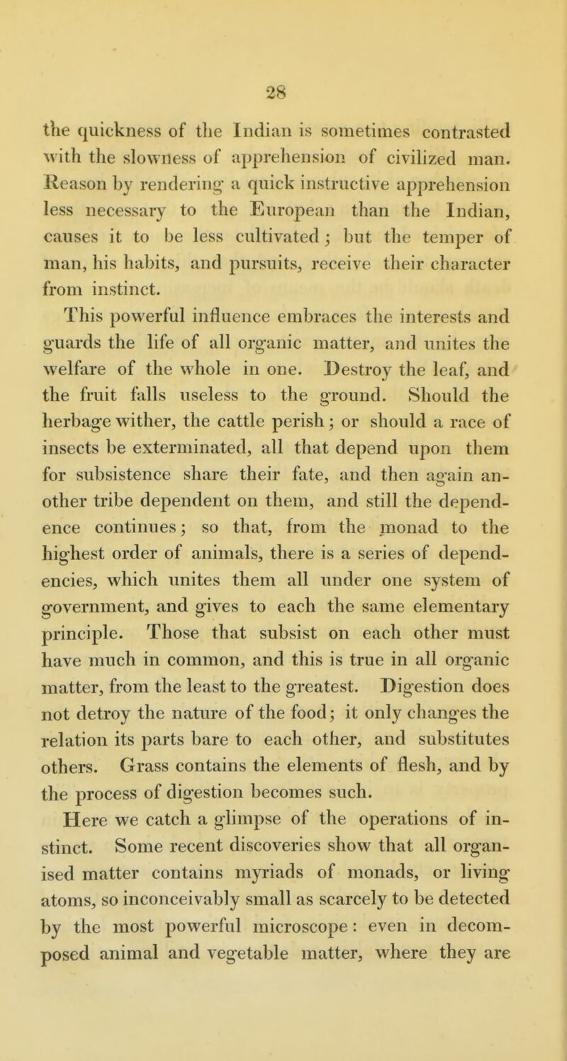 the quickness of the Indian is sometimes contrasted with the slowness of apprehension of civilized man. Reason by renderint^ a quick instructive apprehension less necessary to the European than the Indian, causes it to be less cultivated; but the temper of man, his habits, and pursuits, receive their character from instinct. This powerful influence embraces the interests and guards the life of all organic matter, and unites the welfare of the whole in one. Destroy the leaf, and the fruit falls useless to the ground. Should the herbage wither, the cattle perish; or should a race of insects be exterminated, all that depend upon them for subsistence share their fate, and then again an- other tribe dependent on them, and still the depend- ence continues; so that, from the monad to the highest order of animals, there is a series of depend- encies, which unites them all under one system of government, and gives to each the same elementary principle. Those that subsist on each other must have much in common, and this is true in all organic matter, from the least to the greatest. Digestion does not detroy the nature of the food; it only changes the relation its parts bare to each other, and substitutes others. Grass contains the elements of flesh, and by the process of digestion becomes such. Here we catch a glimpse of the operations of in- stinct. Some recent discoveries show that all organ- ised matter contains myriads of monads, or living atoms, so inconceivably small as scarcely to be detected by the most powerful microscope: even in decom- posed animal and vegetable matter, where they are