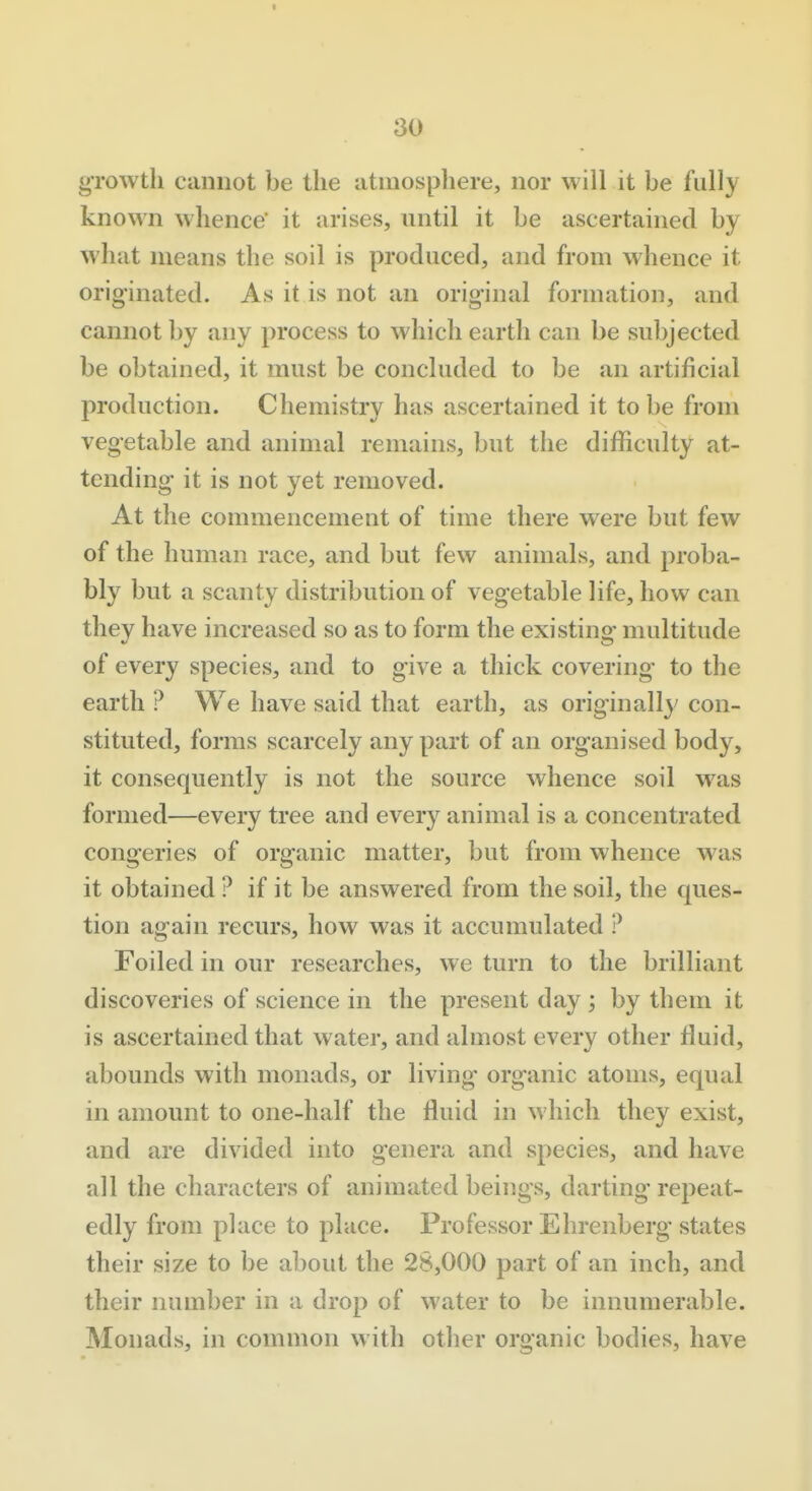 30 growth cannot be the atniospliere, nor will it be fully known whence' it arises, until it be ascertained by what means the soil is produced, and from whence it originated. As it is not an original formation, and cannot by any process to which earth can be su])jected be obtained, it must be concluded to be an artificial production. Chemistry has ascertained it to be from vegetable and animal remains, but the difficulty at- tending it is not yet removed. At the commencement of time there were but few of the human race, and but few animals, and proba- bly but a scanty distribution of vegetable life, how can they have increased so as to form the existing multitude of every species, and to give a thick covering to the earth ? We have said that earth, as originally con- stituted, forms scarcely any part of an organised body, it consequently is not the source whence soil was formed—every tree and every animal is a concentrated congeries of organic matter, but from whence was it obtained ? if it be answered from the soil, the ques- tion again recurs, how was it accumulated ? Foiled in our researches, we turn to the brilliant discoveries of science in the present day ; by them it is ascertained that water, and almost every other fluid, abounds with monads, or living organic atoms, equal in amount to one-half the fluid in which they exist, and are divided into genera and species, and have all the characters of animated beings, darting repeat- edly from place to place. Professor Ehrenberg states their size to be about the 28,000 part of an inch, and their number in a drop of water to be innumerable. Monads, in common with other organic bodies, have