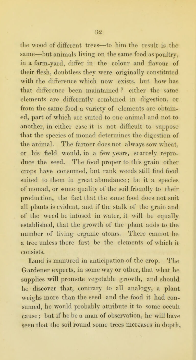 .^2 the wood of difFerent trees—to him the result is the same—but animals living on the same food as poultry, in a farm-yard, differ in the colour and flavour of their flesh, doubtless they were originally constituted with the difference which now exists, but how has that difference been maintained ? either the same elements are differently combined in digestion, or from the same food a variety of elements are obtain- ed, part of which are suited to one animal and not to another, in either case it is not difficult to supjiose that the species of monad determines the digestion of the animal. The farmer does not always sow wheat, or his field would, in a few years, scarcely repro- duce the seed. The food proper to this grain other crops have consumed, but rank weeds still find food suited to them in great abundance; be it a species of monad, or some quality of the soil friendly to their production, the fact that the same food does not suit all plants is evident, and if the stalk of the grain and of the weed be infused in water, it will be equally established, that the growth of the ]y]ant adds to the number of living organic atoms. There cannot be a tree unless there first be the elements of which it consists. Land is manured in anticipation of the crop. The Gardener expects, in some way or other, that what he supplies will promote vegetable growth, and should he discover that, contrary to all analogy, a plant weiofhs more than the seed and the food it had con- sumed, he would probably attribute it to some occult cause; but if he be a man of observation, he will have seen that the soil round some trees increases in depth.