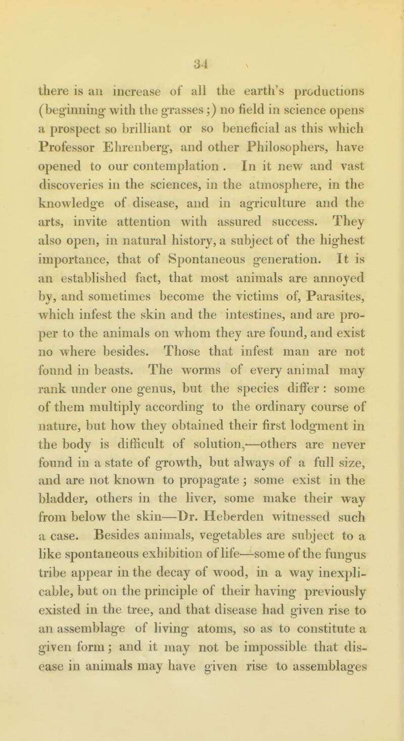 there is an increase of all the earth's productions (beginning with the grasses;) no field in science opens a prospect so l)rilliant or so beneficial as this which Professor Ehrenberg, and other Philosophers, have opened to our contemplation . In it new and vast discoveries in the sciences, in the atmosphere, in the knowledge of disease, and in agriculture and the arts, invite attention with assured success. They also open, in natural history, a subject of the highest importance, that of Spontaneous generation. It is an established fiict, that most animals are annoyed by, and sometimes become the victims of. Parasites, which infest the skin and the intestines, and are pro- per to the animals on whom they are found, and exist no where besides. Those that infest man are not found in beasts. The worms of every animal may rank under one genus, but the species differ : some of them multiply according to the ordinary course of nature, but how they obtained their first lodgment in the body is difficult of solution,-—others are never found in a state of growth, but always of a full size, and are not known to propagate ; some exist in the bladder, others in the liver, some make their way from below the skin—Dr. Heberden witnessed such a case. Besides animals, vegetables are subject to a like spontaneous exhibition of life—some of the fungus tribe appear in the decay of wood, in a way inexpli- cable, but on the principle of their having previously existed in the tree, and that disease had given rise to an assemblage of living atoms, so as to constitute a given form; and it may not be impossible that dis- ease in animals may have given rise to assemblages