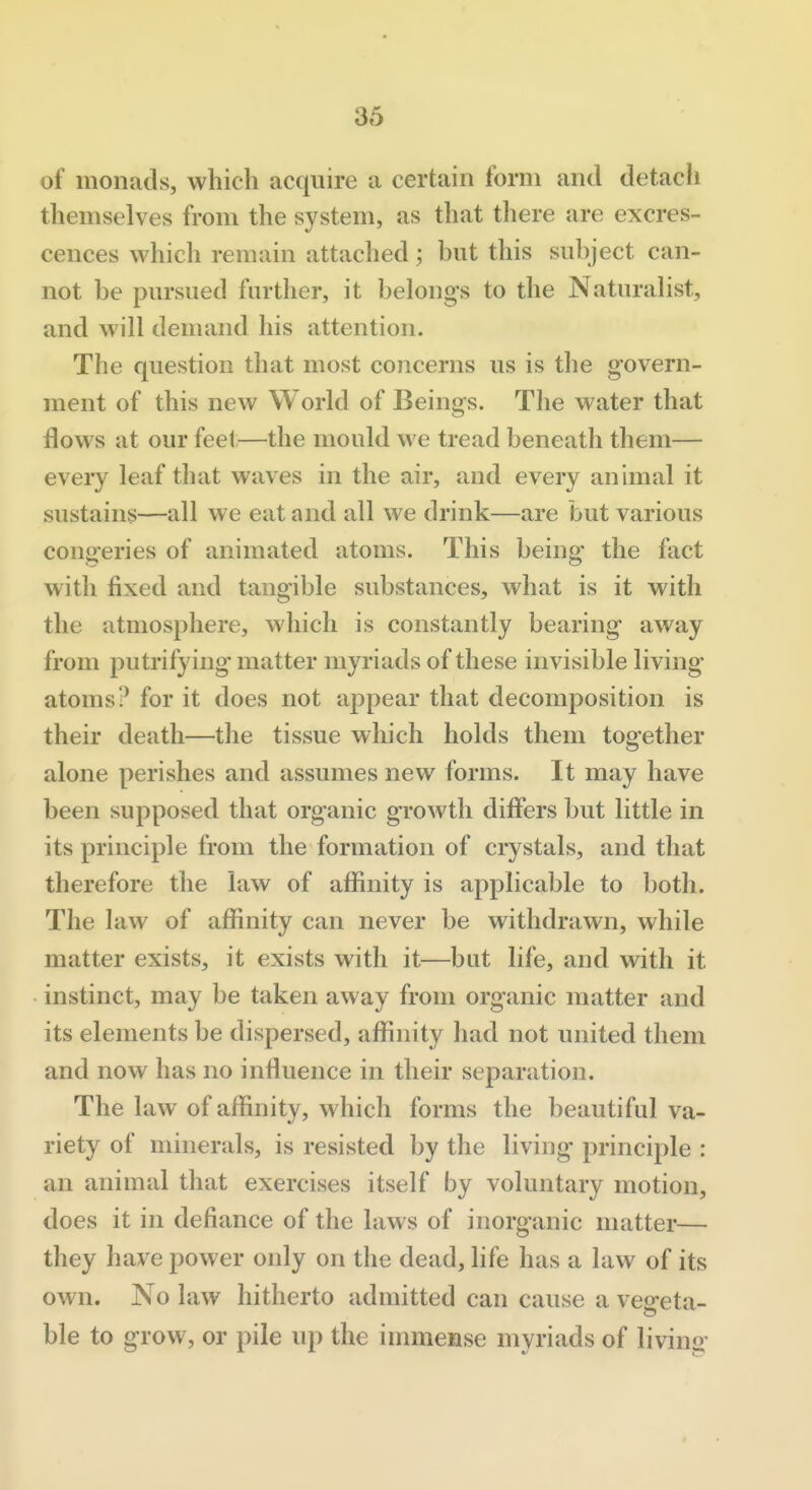 of monads, which acquire a certain form and detach themselves from the system, as that there are excres- cences which remain attached; hut this suhject can- not be pursued farther, it belongs to the Naturalist, and will demand his attention. The question that most concerns us is the govern- ment of this new World of Beings. The water that flows at our feel—the mould we tread beneath them— eveiy leaf that waves in the air, and every animal it sustains—all we eat and all we drink—are but various congeries of animated atoms. This being the fact with fixed and tangible substances, what is it with the atmosphere, which is constantly bearing away from putrifying matter myriads of these invisible living atoms? for it does not appear that decomposition is their death—the tissue which holds them together alone perishes and assumes new forms. It may have been supposed that organic growth differs but little in its principle from the formation of crystals, and that therefore the law of affinity is applicable to both. The law of affinity can never be withdrawn, while matter exists, it exists with it—but life, and with it instinct, may be taken away from organic matter and its elements be dispersed, affinity had not united them and now has no influence in their separation. The law of affinity, which forms the beautiful va- riety of minerals, is resisted by the living principle : an animal that exercises itself by voluntary motion, does it in defiance of the laws of inorganic matter— they have power only on the dead, life has a law of its own. No law hitherto admitted can cause a vep'eta- ble to grow, or pile up the immense myriads of living